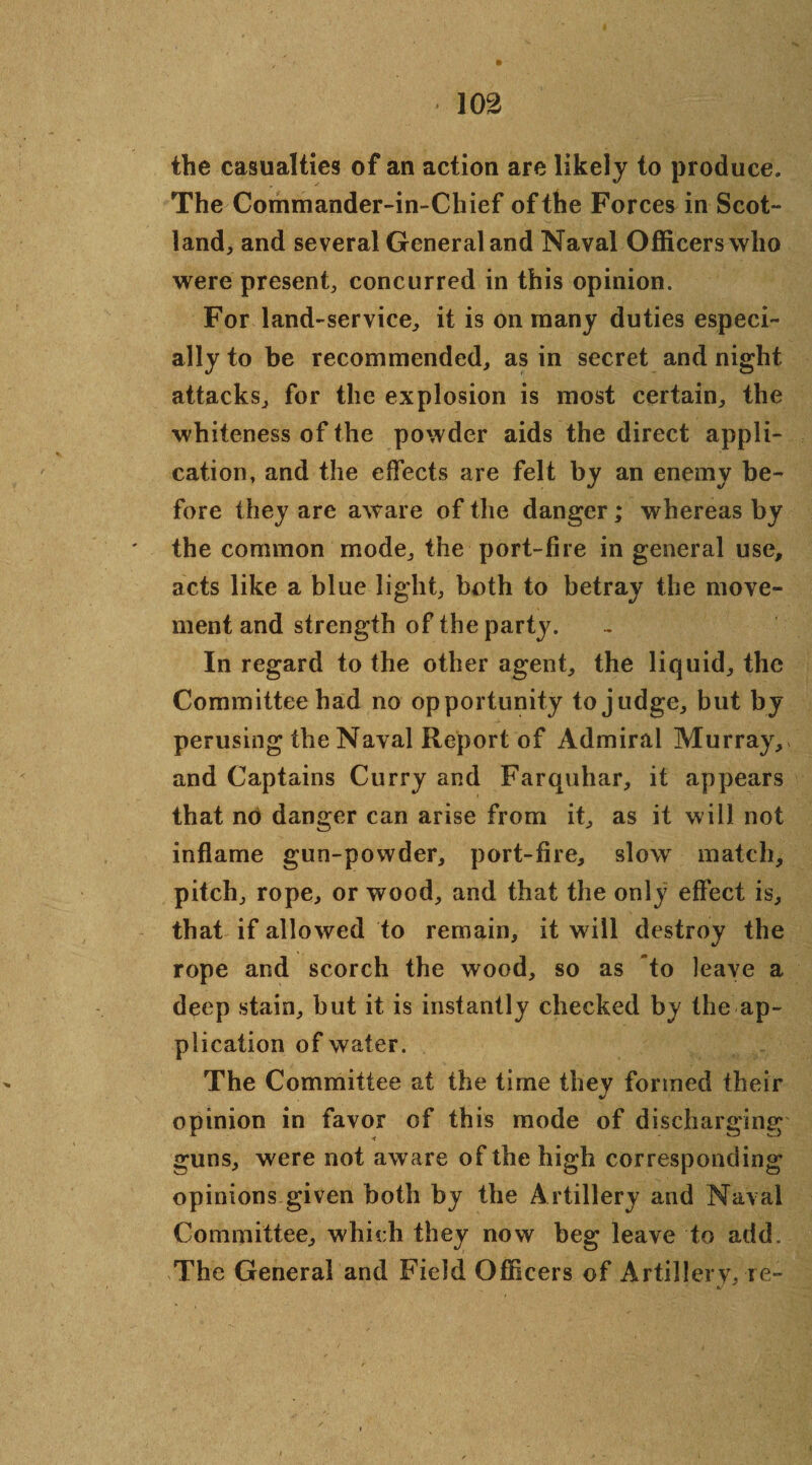 the casualties of an action are likely to produce. The Commander-in-Chief of the Forces in Scot¬ land, and several General and Naval Officers who were present, concurred in this opinion. For land-service, it is on many duties especi¬ ally to be recommended, as in secret and night attacks, for the explosion is most certain, the whiteness of the powder aids the direct appli¬ cation, and the effects are felt by an enemy be¬ fore they are aware of the danger ; whereas by the common mode, the port-fire in general use, acts like a blue light, both to betray the move¬ ment and strength of the party. In regard to the other agent, the liquid, the Committee had no opportunity to judge, but by perusing the Naval Report of Admiral Murray, and Captains Curry and Farquhar, it appears that no danger can arise from it, as it will not inflame gun-powder, port-fire, slow match, pitch, rope, or wood, and that the only effect is, that if allowed to remain, it will destroy the rope and scorch the wood, so as to leave a deep stain, but it is instantly checked by the ap¬ plication of water. The Committee at the time they formed their opinion in favor of this mode of discharging guns, were not aware of the high corresponding opinions given both by the Artillery and Naval Committee, which they now beg leave to add. The General and Field Officers of Artillery, re- ' t/