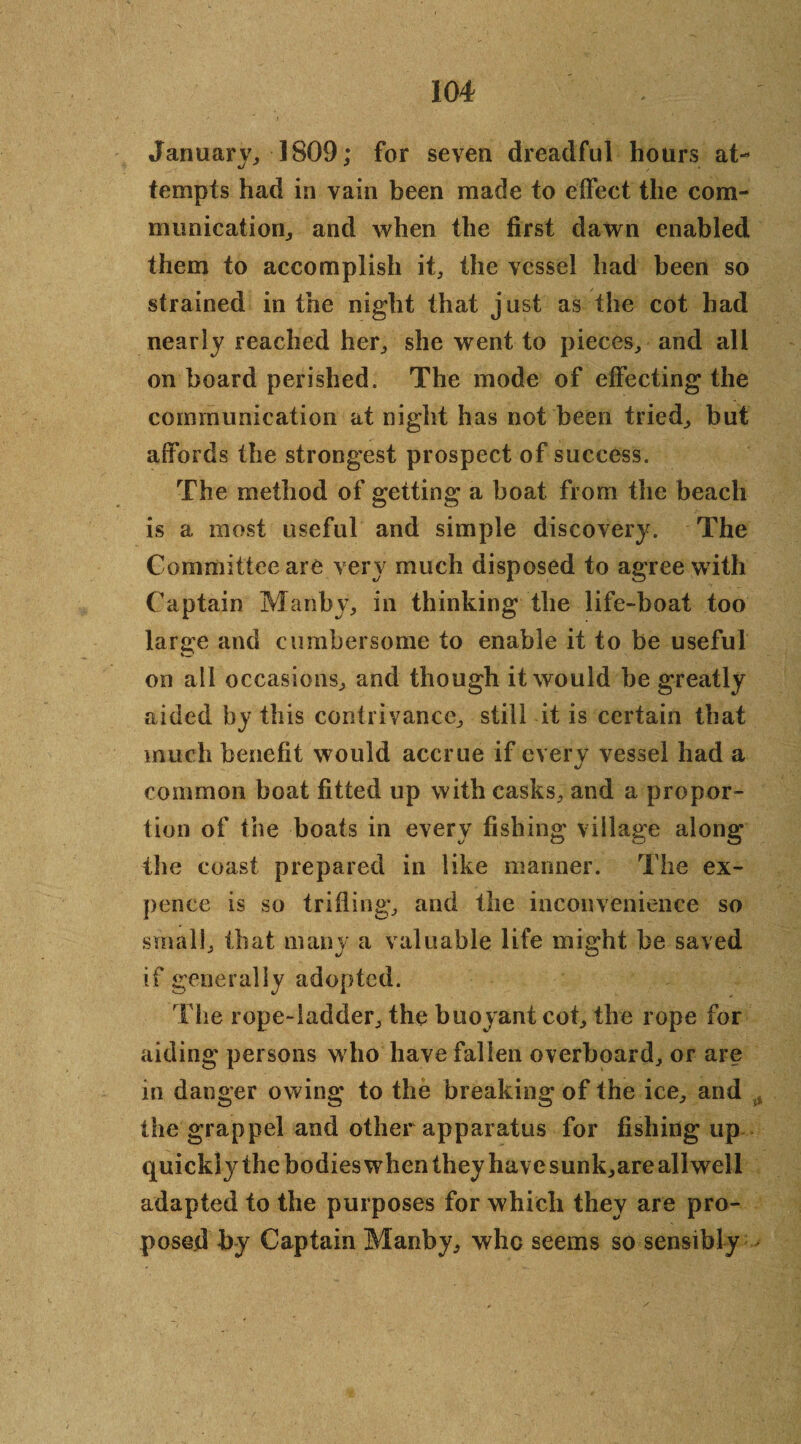 January,, 1809; for seven dreadful hours at¬ tempts had in vain been made to effect the com¬ munication., and when the first dawn enabled them to accomplish it, the vessel had been so strained in the night that just as the cot had nearly reached her, she went to pieces, and all on board perished. The mode of effecting the communication at night has not been tried, but affords the strongest prospect of success. The method of getting a boat from the beach is a most useful and simple discovery. The Committee are very much disposed to agree with Captain Manby, in thinking the life-boat too large and cumbersome to enable it to be useful on ail occasions, and though it would he greatly aided by this contrivance, still it is certain that much benefit would accrue if every vessel had a common boat fitted up with casks, and a propor¬ tion of the boats in every fishing village along the coast prepared in like manner. The ex¬ pence is so trifling, and the inconvenience so small, that many a valuable life might be saved if generally adopted. The rope-ladder, the buoyant cot, the rope for aiding persons who have fallen overboard, or are in danger owing to the breaking of the ice, and * the grappel and other apparatus for fishing up quickly the bodies when they have sunk,are allwell adapted to the purposes for which they are pro¬ posed by Captain Manby, whc seems so sensibly