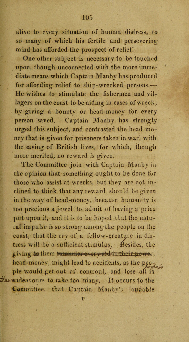 alive to every situation of human distress, to so many of which his fertile and persevering* mind has afforded the prospect of relief. One other subject is necessary to be touched upon,, though unconnected with the more imme¬ diate means which Captain Manby has produced foi* affording relief to ship-wrecked persons.— He wishes to stimulate the fishermen and vil¬ lagers on the coast to be aiding in cases of wrecks by giving a bounty or head-money for every person saved. Captain Manby has strongly urged this subject,, and contrasted the head-mo¬ ney that is given for prisoners taken in war, with / the saving of British lives, for which, though more merited, no reward is given. The Committee join with Captain Manby in the opinion that something ought to be done for those who assist at wrecks, but they arc not in¬ clined to think that any reward should be given in the way of head-money, because humanity is too precious a jewel to admit of having a price put upoli it, and it is to be hoped that the natu¬ ral'impulse is so strong among* the people on the coast, that the cry of a fellow-creature in dis¬ tress will be a sufficient stimulus^ Besides, the gi V ing & ill cm it**limn r, head-money, might lead to accidents, as the peo^.,/ pie would get out of controul, and lose all in J^fcv'endeavours to take too many. It occurs to the Committee, that Can tain Manbv’s laudable v