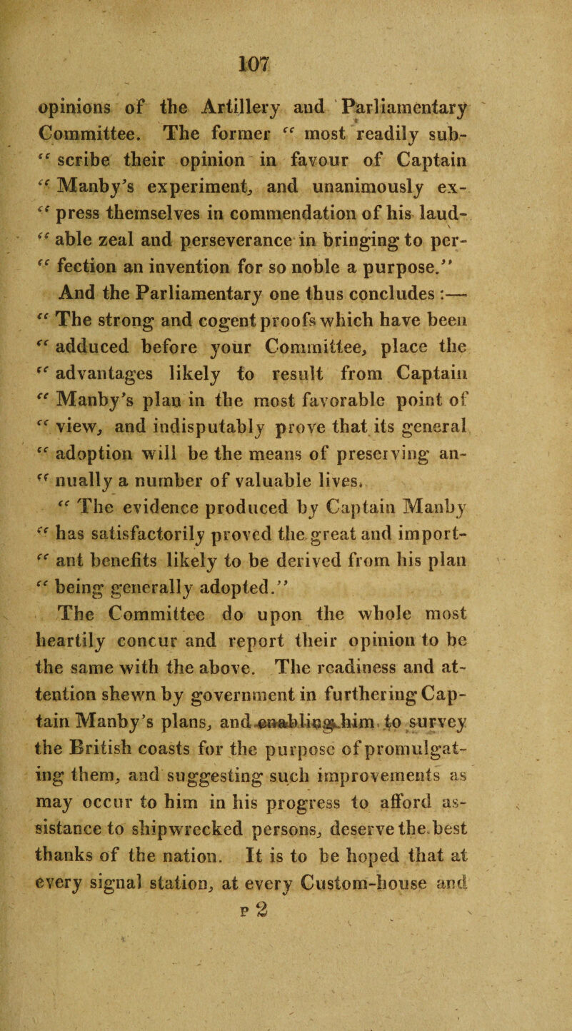 opinions of the Artillery and Parliamentary Committee. The former most readily sub- scribe their opinion in favour of Captain Manby*s experiment, and unanimously ex- <e press themselves in commendation of his laud- \ able zeal and perseverance in bringing to per- fection an invention for so noble a purpose/* And the Parliamentary one thus concludes:—- “ The strong and cogent proofs which have been adduced before your Committee, place the advantages likely to result from Captain “ Manby*s plan in the most favorable point of view, and indisputably prove that its general adoption will be the means of preserving an- nually a number of valuable lives, “ The evidence produced by Captain Man by ** has satisfactorily proved the great and import- ant benefits likely to be derived from his plan being generally adopted/* The Committee do upon the whole most heartily concur and report their opinion to be the same with the above. The readiness and at¬ tention shewn by govenmientin furthering Cap¬ tain Manby’s plans, and enablingLbim to survey the British coasts for the purpose of promulgat¬ ing them, and suggesting such improvements as may occur to him in bis progress to afford as¬ sistance to shipwrecked persons, deserve the best thanks of the nation. It is to be hoped that at every signal station, at every Custom-house and