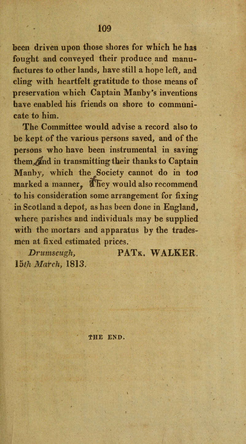 / been driven upon those shores for which he has fought and conveyed their produce and manu¬ factures to other lands, have still a hope left, and cling with heartfelt gratitude to those means of preservation which Captain Manby’s inventions have enabled his friends on shore to communi¬ cate to him. The Committee would advise a record also to be kept of the various persons saved, and of the persons who have been instrumental in saving them^fnd in transmitting their thanks to Captain Manby, which the Society cannot do in too marked a manner f nKey would also recommend to his consideration some arrangement for fixing in Scotland a depot, as has been done in England, where parishes and individuals may be supplied with the mortars and apparatus by the trades¬ men at fixed estimated prices. Drumseugh, PATk. WALKER, Ibtji March, 1813, THE END. i