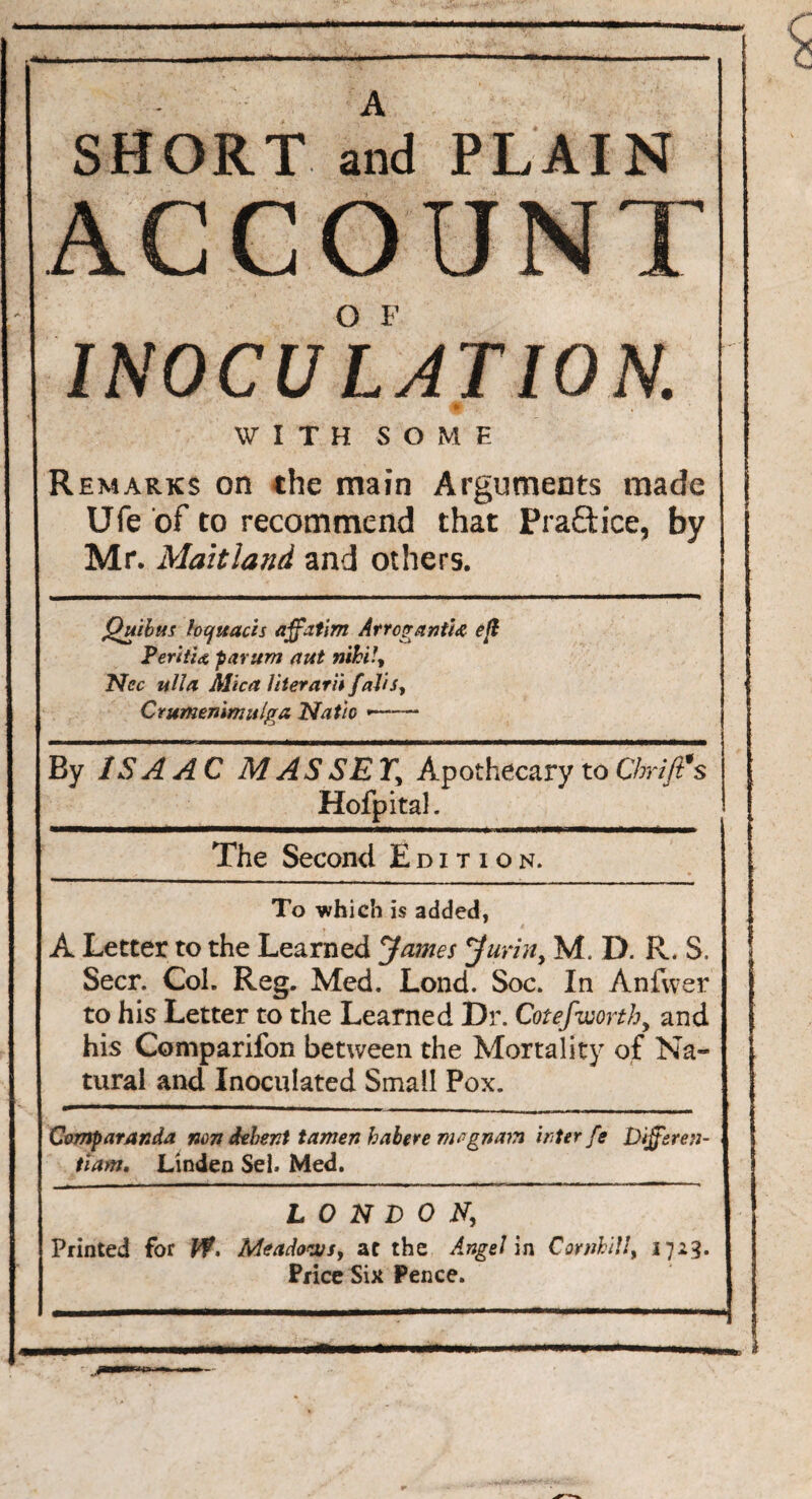 SHORT and PLAIN ACCOUNT INOCULATION. £ WITH SOME Remarks on the main Arguments made j Ufe of to recommend that Practice, by Mr. Maitland and others. Quibus focjttacis ajfatim ArrcgantU eft PeriiU parum aut nihil, Ncc itlla Mica liter aril fait s, Crumenirnulga Natio *—— By ISAAC MASSEY, Apothecary to draft's Hofpital. The Second Edition. To -which is added, A Letter to the Learned James Jurin, M. D. R. S. Seer. Col. Reg. Med. Lond. Soc. In Anfvver to his Letter to the Learned Dr. Cot efworth, and his Companion between the Mortality of Na¬ tural and Inoculated Small Pox. Comparanda non debent tamen habere mognam inter fe Dffiren- tiam. Linden Sel. Med. LONDON, Printed for If. Meadows, at the Angel in Cornhil!, 1723. Price Six Pence.