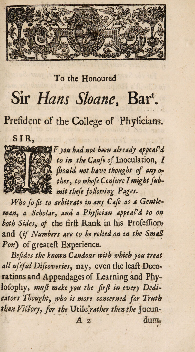 To the Honoured Sir Hans Sloane, Bar6. . { r Prefident of the College of Phyficians. SIR, * r * n F you had not been already appeal’d to in the Caufe of Inoculation, 1 fhould not have thought of any o- ther, to whofe Cenfure I might fub- mitthefe following Pages. Who fo fit to arbitrate in any Cafe as a Gentle¬ man, a Scholar, and a Pbyfician appeal’d to on both Sides, of the firft Rank in his Profeffion. and (if Numbers are to be relied on in the Small Pox') of greateft Experience. Befides the known Candour with which you treat all ufeful Difcoveries, nay, even the leaft Deco¬ rations and Appendages of Learning and Phy- lofophy, mufl make you the firfl in every Dedi¬ cators Thought, who is more concerned for Truth than Viftory, for the Util € rather then the Jucun- A 2 dura*