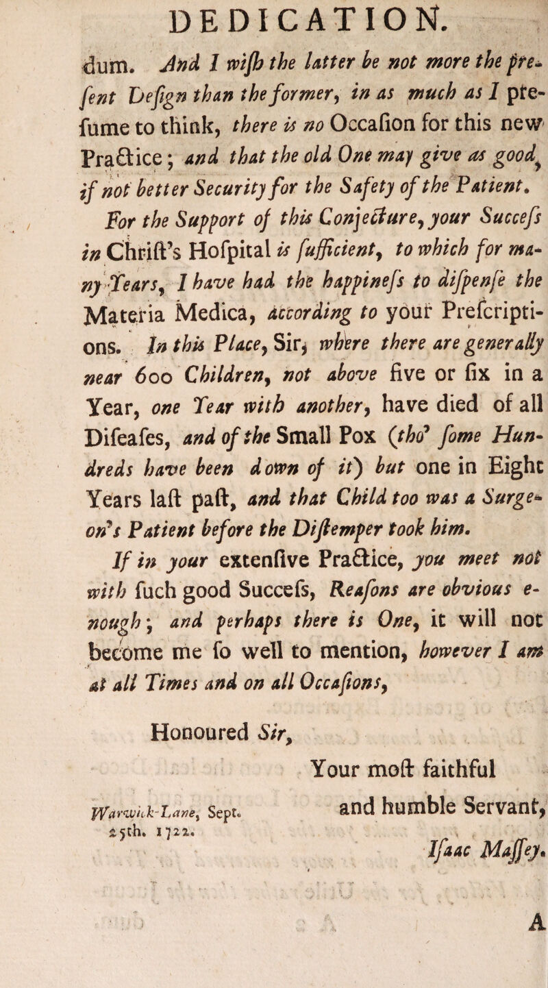 DEDICATION dum. J»d 1 wifh the Utter he not more the pre¬ fect Defign than the former, in as much as 1 pfe- fume to think, there is no Occafion for this new Pra£tice; and that the old One may give as goody if not better Security for the Safety of the Patient. For the Support of this Conjecture, your Succefs in Chrift’s Hofpital is fufflcient, to which for ma¬ ny Fears, 1 have had the happinefs to difpenfe the Materia Medica, according to youf Prefcripti- ons. In this Place, Ski where there are generally near 6oo Children, not above five or fix in a Year, one Tear with another, have died of all Difeafes, and of the Small Pox (tho7 fame Hun¬ dreds have been down of it) but one in Eight Years laft paft, and that Child too was a Surge¬ on7 s Patient before the Diftemper took him. If in your extenfive Practice, you meet not with fuch good Succefs, Reafons are obvious e- nough} and perhaps there is One, it will not become me fo well to mention, however I am at all Times and on all Occafions, Honoured Sir, Your moft faithful jyar<wkk-Lane) Sept, :25th. 172a. and humble Servant A