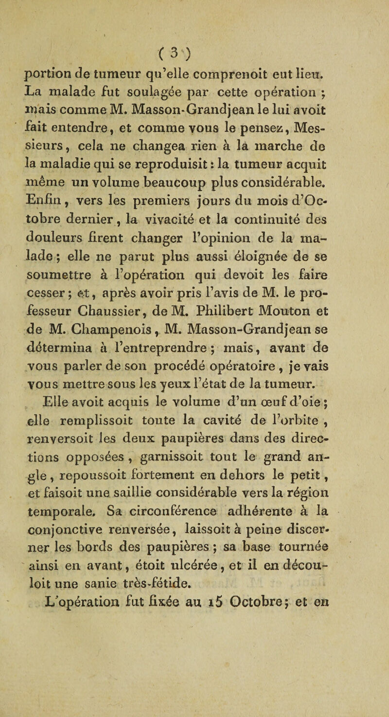 portion de tumeur qu’elie comprenoit eut lien. La malade fut soulagee par cette operation ; inais comme M. Masson-Grand jean le lui a volt fait entendre, et comme vous le pensez, Mes¬ sieurs, cela ne changea rien a la marche de la maladie qui se reproduisit: la tumeur acquit meme un volume beaucoup plus considerable. Enfin, vers les premiers jours du mois d’Oc- tobre dernier, la vivacite et la continuite des douleurs firent changer Fopinion de la ma¬ lade; elle ne parut plus aussi eloign^e de se soumettre a Fop&ration qui devoit les faire cesser; et, apr&s avoir pris Favis de M. le pro- fesseur Chaussier, de M. Philibert Mouton et de M. Champenois, M. Masson-Grandjean se ddtermina a Fentreprendre; mais, avant de vous parler de son procede op^ratoire , je vais vous mettre sous les yeux F^tat de la tumeur. Elle avoit acquis le volume d’un oeuf d’oie; elle remplissoit toute la cavite de l’orbite , renversoit les deux paupieres dans des direc¬ tions opposees , garnissoit tout le grand an¬ gle , repoussoit fortement en dehors le petit, et faisoit une saillie considerable vers la region temporale. Sa circonference adh^rente a la conjonctive renversee, laissoit a peine discer- ner les bords des paupieres; sa base tournee ainsi en avant, etoit ulceree, et ii en dicou- loit une sanie tres-fetide. L'operation fut fix^e an i5 Octobre; et en