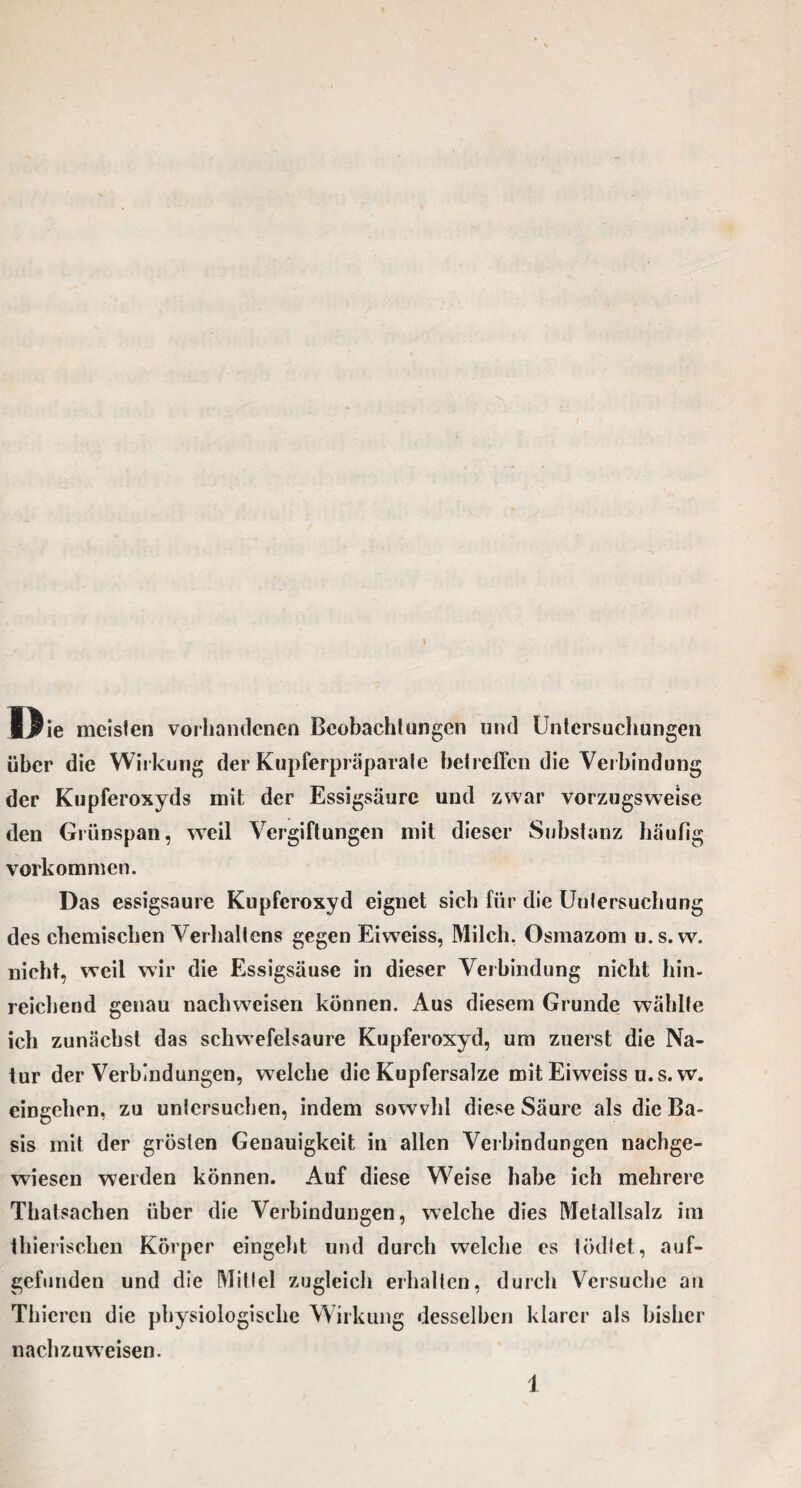 IJrie meisten vorhandenen Beobachtungen und Untersuchungen über die Wirkung der Kupferpräparate betreffen die Verbindung der Kupferoxyds mit der Essigsäure und zwar vorzugsweise den Grünspan, wTeil Vergiftungen mit dieser Substanz häufig Vorkommen. Das essigsaure Kupferoxyd eignet sich für die Untersuchung des chemischen Verhaltens gegen Eiweiss, Milch. Osmazom u.s. w. nicht, weil wir die Essigsäuse in dieser Verbindung nicht hin¬ reichend genau naclnveisen können. Aus diesem Grunde wählte ich zunächst das schwefelsaure Kupferoxyd, um zuerst die Na¬ tur der Verbindungen, welche die Kupfersalze mit Eiweiss u.s. w. eingehen, zu untersuchen, indem sowvhl diese Säure als die Ba¬ sis mit der grösten Genauigkeit in allen Verbindungen nachge¬ wiesen weiden können. Auf diese Weise habe ich mehrere Thatsachen über die Verbindungen, welche dies Metallsalz im thierischen Körper eingeht und durch welche es tödtet, auf¬ gefunden und die Mittel zugleich erhalten, durch Versuche an Thicren die physiologische Wirkung desselben klarer als bisher nachzuweisen.