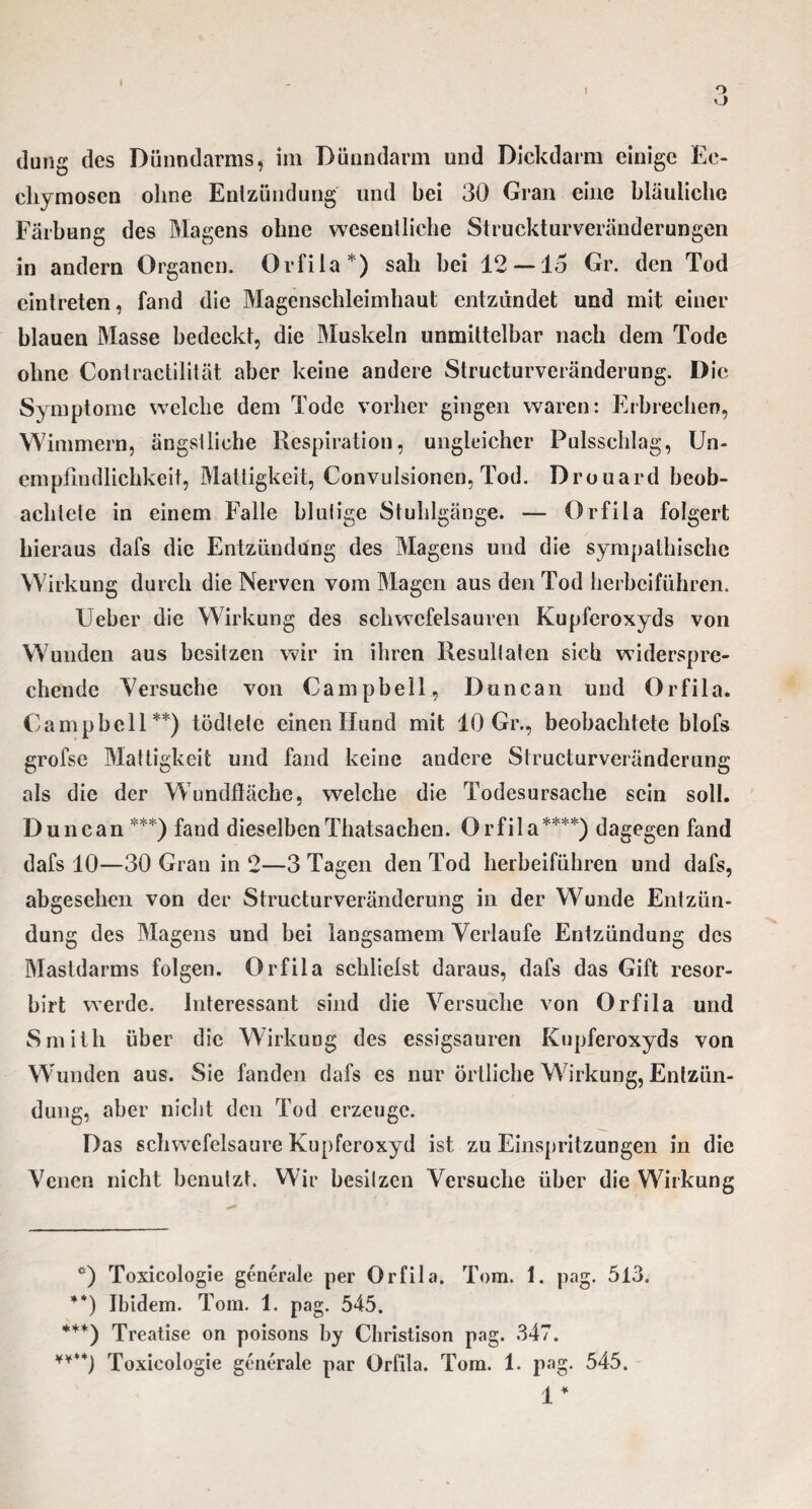 ü düng des Dünndarms, im Dünndarm und Dickdarm einige Ec- chymoscn ohne Entzündung und bei 30 Gran eine bläuliche Färbung des Magens ohne wesentliche Struckturveränderungen in andern Organen. Ovfila*) sah hei 12—15 Gr. den Tod eintreten, fand die Magenschleimhaut entzündet und mit einer blauen Masse bedeckt, die Muskeln unmittelbar nach dem Tode ohne Contractilität aber keine andere Structurveränderung. Die Symptome welche dem Tode vorher gingen waren: Erbrechen, Wimmern, ängstliche Respiration, ungleicher Pulsschlag, Un¬ empfindlichkeit, Mattigkeit, Convulsionen, Tod. Drouard beob¬ achtete in einem Falle blutige Stuhlgänge. — Orfila folgert hieraus dafs die Entzündung des Magens und die sympathische Wirkung durch die Nerven vom Magen aus den Tod herbeiführen. Ueber die Wirkung des Schwefelsäuren Kupferoxyds von Wunden aus besitzen wir in ihren Resultaten sich widerspre¬ chende Versuche von Campbell, Duncan und Orfila. Campbell**) tödtete einen Hund mit 10 Gr., beobachtete blofs grofse Mattigkeit und fand keine andere Structurveränderung als die der Wundfläche, welche die Todesursache sein soll. Duncan ***) fand dieselbenThatsachen. Orfila****) dagegen fand dafs 10—30 Gran in 2—3 Tagen den Tod herbeiführen und dafs, abgesehen von der Structurveränderung in der Wunde Entzün¬ dung des Magens und bei langsamem Verlaufe Entzündung des Mastdarms folgen. Orfila schliefst daraus, dafs das Gift resor- birt werde. Interessant sind die Versuche von Orfila und Smith über die Wirkung des essigsauren Kupferoxyds von Wunden aus. Sie fanden dafs es nur örtliche Wirkung, Entzün¬ dung, aber nicht den Tod erzeuge. Das schwefelsaure Kupferoxyd ist zu Einspritzungen in die Venen nicht benutzt. Wir besilzen Versuche über die Wirkung *) Toxicologie generale per Orfila. Tom. 1. pag. 513. **) Ibidem. Tom. 1. pag. 545. ***) Treatise on poisons by Christison pag. 347. ¥¥**) Toxicologie generale par Orfila. Tom. 1. pag. 545. 1*