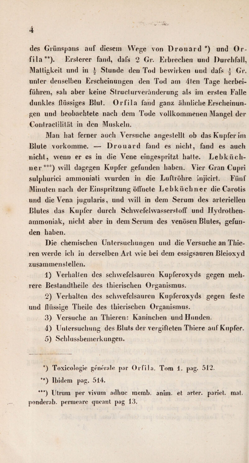 des Grünspans auf diesem Wege von Drouard *) und Or¬ fila**). Erslerer fand, dafs 2 Gr. Erbrechen und Durchfall, Mattigkeit und in ^ Stunde den Tod bewirken und dafs \ Gr. unler denselben Erscheinungen den Tod am 4len Tage herbei- führen, sali aber keine Slructurveränderung als im ersteu Falle dunkles flüssiges Blut. Orfila fand ganz ähnliche Erscheinun¬ gen und beobachtete nach dem Tode vollkommenen Mangel der Conlraclililät in den Muskeln. Man bat ferner auch Versuche angestellt ob das Kupfer im Blute vorkomme. — Drouard fand es nicht, fand es auch nicht, wenn er es in die Vene eingespritzt halte. Lebküch¬ ner***) will dagegen Kupfer gefunden haben. Vier Gran Cupri sulplmrici ammoniati wurden in die Luftröhre Injicirt. Fünf Minuten nach der Einspritzung öffnete Lebküchner die Carotis und die Vena jugularis, und will in dem Serum des arteriellen Blutes das Kupfer durch Schwefelwasserstoff und Hydrolhen- ammoniak, nicht aber in dem Serum des venösen Blutes, gefun¬ den haben. Die chemischen Untersuchungen und die Versuche an Thie- ren werde ich in derselben Art wie bei dem essigsauren Bleioxyd zusammen st eilen. 1) Verhallen des schwefelsauren Kupferoxyds gegen meh¬ rere Bestandteile des tierischen Organismus. 2) Verhalten des schwefelsauren Kupferoxyds gegen feste und flüssige Theile des tierischen Organismus. 3) Versuche an Thieren: Kaninchen und Hunden. 4) Untersuchung des Bluts der vergifteten Thiere auf Kupfer. 5) Schl ussbeinerk ungen. *) Toxicologie generale par Orfila. Tom i. pag. 512. **) Ibidem pag. 514. ***) Utrum per vivum adhuc memb. anim. et arter. pariet. mat. ponderab. permeare queant pag 13.