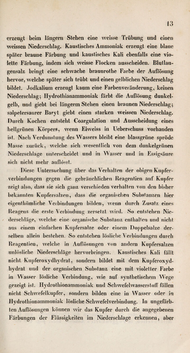 erzeugt beim langem Sieben eine weisse Trübung und einen weissen Niederschlag. Kaustisches Ammoniak erzeugt eine blaue später braune Färbung und kaustisches Kali ebenfalls eine vio¬ lette Färbung, indem sich weisse Flocken aussclieiden. Blutlau¬ gensalz bringt eine schwache braunrothe Farbe der Auflösung hervor, welche später sich trübt und einen gelblichen Niederschlag bildet. Jodkaliuni erzeugt kaum eine Farbenveränderung, keinen Niederschlag; Hydrothianammoniak färbt die Auflösung dunkel¬ gelb, und giebt bei längerm Stehen einen braunen Niederschlag; salpetersaurer Baryt giebt einen starken weissen Niederschlag. Durch Kochen entsteht Coargulation und Ausscheidung eines _ » hellgrünen Körpers, wenn Eiweiss in Ueberschuss vorhanden ist. Nach Verdunstung des Wassers bleibt eine blassgrüne spröde Masse zurück, welche sich wesentlich von dem dunkelgrünen Niederschlage unterscheidet und in Wasser und in Essigsäure sich nicht mehr auflösst. Diese Untersuchung über das Verhallen der obigen Kupfer¬ verbindungen gegen die gebräuchlichen Heagentien auf Kupfer zeigt also, dass sie sich ganz verschieden verhalten von den bisher bekannten Kupfersalzen, dass die organischen Substanzen hier eigenthümliche Verbindungen bilden, wenn durch Zusatz eines Reagens die erste Verbindung zersetzt wird. So entstehen Nie¬ derschläge, welche eine organische Substanz enthalten und nicht aus einem einfachen Kupfersalze oder einem Doppelsalze der¬ selben allein besteben. So entstehen lösliche Verbindungen durch Reagenlien, welche in Auflösungen von andern Kupfersalzen unlösliche Niederschläge hervorbringen. Kaustisches Kali fällt nicht Kupferoxydhydrat, sondern bildet mit dem Kupferoxyd¬ hydrat und der organischen Substanz eine mit violetter Farbe in Wasser lösliche Verbindung, wie auf synthetischem Wege gezeigt ist. Hydrothionammoniak und Schwefelwasserstoff fällen nicht Schwefelkupfer, sondern bilden eine in Wasser oder in Hydrothionammoniak lösliche Schwefelverbindung. In ungefärb¬ ten Auflösungen können wir das Kupfer durch die angegebenen Färbungen der Flüssigkeiten im Niederschlage erkennen, aber