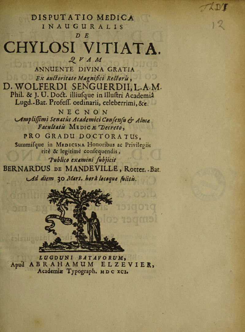 IN AUGURALIS CHYLOSl” VITIATA. QV A M ANNUENTE DIVINA GRATIA Ex auctoritate Magnifici Kecforu, D.WOLFERDI SENGUERDII,L.AM. Phil. &amp; J. U. Dodt. illiufque in illuftri AcademiA Lugd.-Bat. ProfefT. ordinarii, celeberrimi, &amp;c. NEC NON Senatus Academici Confenfu &amp; Alma Vacuitatis Medicae Decreto, PRO GRADU DOCTORATUS, Summifcjue in Medicina Honoribus ac Privilegiis rite &amp; legitime confequendis, Tublice examini fubjicit BERN ARDUS de MANDE VILLE, Rotter. -Bat i^id diem 30 Mart. heri leceque felitis, LUGDUXI BATAVORUM, Apud ABRAHAMUM ELZEVIER, Academi* T/pograph. mdc xci#