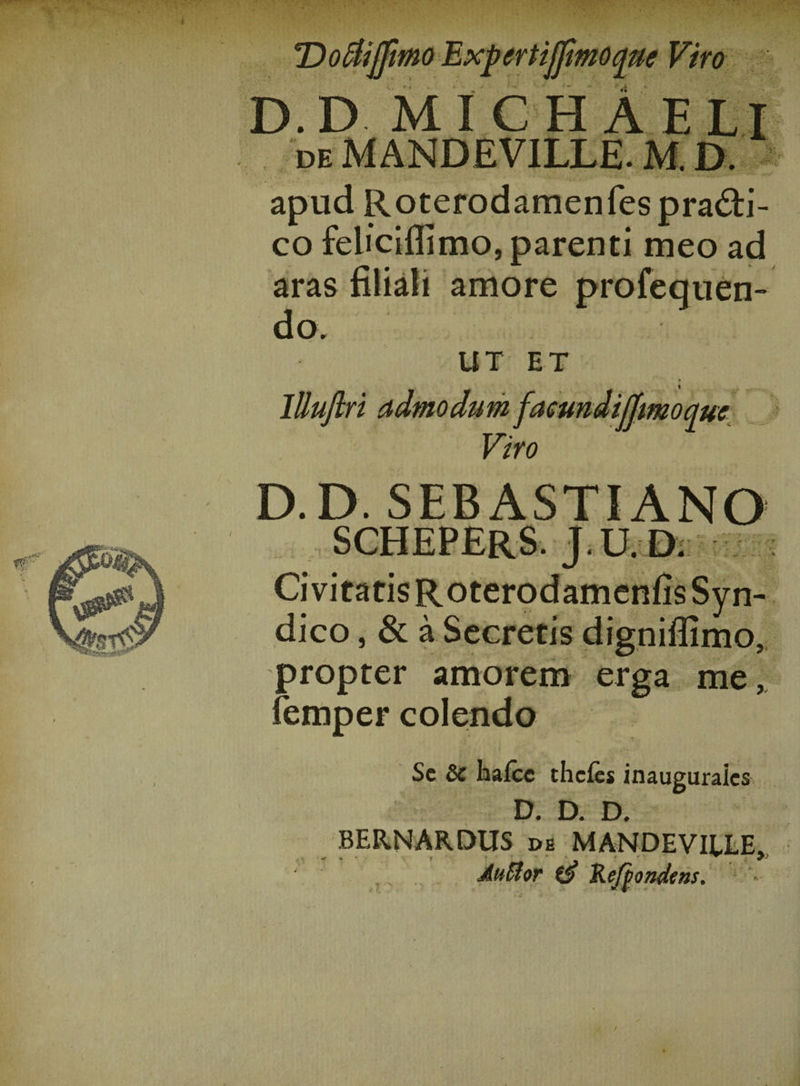 T)o$ijfmo Expcrtijjimoque Viro * .i D.D MI C H A ELI deMANDEVILLE.M. d. . . ... V ’ '~W apud Roterodamenfes pra&amp;i- co feliciflimo, parenti meo ad aras filiali amore profequen- do, UT ET lUufiri admodum facundijjmoquc Viro D.D. SEBASTIANO schepers. j.u.d. •V RE*» ■ dico, &amp; a Secretis digniflimo, propter amorem erga me, femper colendo Sc 6c hafcc thcfes inauguraics D. D. D. BERNARDUS ds MANDEVIELE, AuBor Re/pondetts.