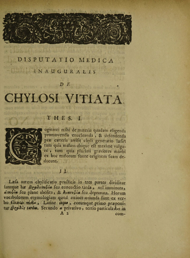 i N' AUGURALIS D E CHYLOS! VITIATA T H E S. I. ogitanti mihi de materia quadam eligenda promovendis enucleanda , &amp; defendenda pra? arteris arrifit chyli generatio \zfr\ tum quia malum ubique eft maxime vulga¬ re 9 tum quia plurimi graviores morbi ex hoc malorum fonte originem fuam de¬ ducunt. La?&amp; autem chyliiica^io pradHcis in tres partes dividitur iuntque ha? fen conco&amp;io tarda , vel imminuta, «5Tt4‘Vfeii plane abolita, &amp; Ivcan^lct feu depravata. Horum vocabulorum etymologiam quad attinet oriunda funt ex ver¬ bo Gixcp merja , - Latine coqui , eorumque primo proponi¬ tur ttrdiU' Secundo * privativo, tertio particula lv? ia A z corn-