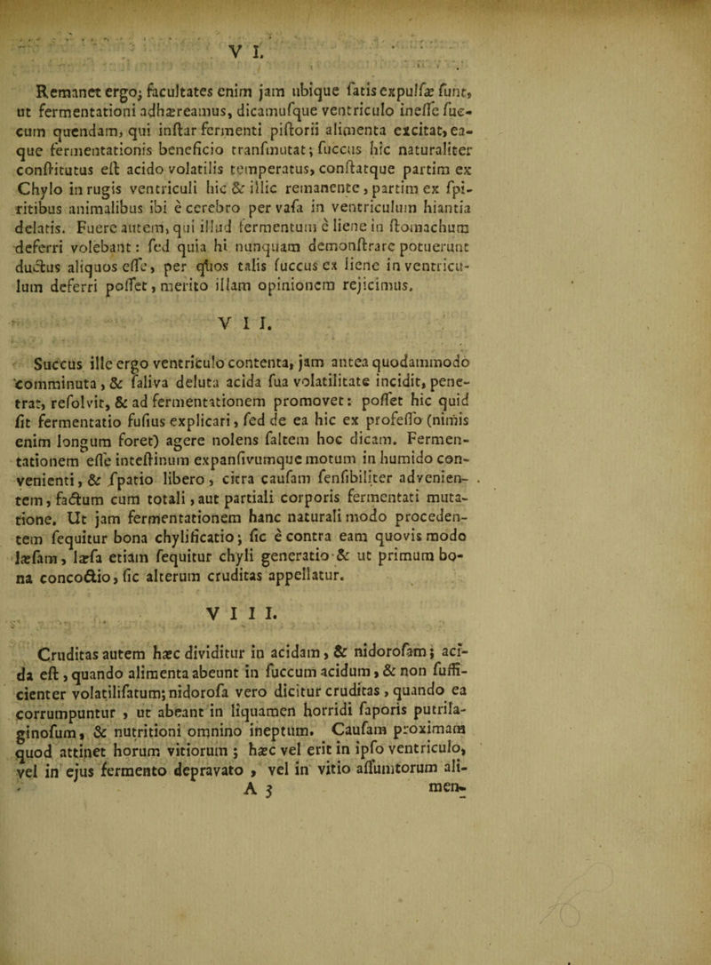 Remanet crgoj facultates enim jam ubique latis expulfa* fiunt, ut fermentationi adhsreamus, dicamufque ventriculo ine/fe fiue- cum qaendam, qui inftar fermenti piftorii alimenta excitat, ea- que fermentationis beneficio tranfmutat; fuccus hic naturaliter confritutus eit acido volatilis temperatus, conftatque partina ex Chylo in rugis ventriculi hic &amp; illic remanente, partim ex fpi- ritibus animalibus ibi e cerebro per vafa in ventriculum hiantia delatis. Fuere autem, qui illud termentum e liene in ffomachum deferri volebant: fed quia hi nunquam demonffcrarc potuerunt ductus aliquosefie, per qhos talis fuccus cx liene in ventricu¬ lum deferri polTet, merito illam opinionem rejicimus» VI I. I \ • '' . Succus ille ergo ventriculo contenta, jam antea quodammodo 'comminuta, &amp; faliva deluta acida fua volatilitate incidit, pene¬ trat, refolvit, &amp; ad fermentationem promovet: poflfet hic quid fit fermentatio fufius explicari, fed de ea hic ex profefio (nimis enim longum foret) agere nolens faltem hoc dicam. Fermen- tationem effe inteftinum expanfivumque motum in humido con¬ venienti, &amp; jfpatio libero, citra caufam fenfibiliter advenien- . tem,fa<5tum cum totali,aut partiali corporis fermentati muta¬ tione. Ut jam fermentationem hanc naturali modo proceden¬ tem fequitur bona chylificatio; fic e contra eam quovis modo tefani, larfa etiam fequitur chyli generatio &amp; ut primum bo¬ na concodio,fic alterum cruditas appellatur. VIII. .V . Cruditas autem haec dividitur in acidam, &amp; nidorofam$ aci¬ da eft , quando alimenta abeunt in fuccum acidum, &amp; non fuifi- cienter volatilifatumjnidorofa vero dicitur cruditas , quando ea Corrumpuntur , ut abeant in liquamen horridi faporis putrila- ginofum, &amp; nutritioni omnino ineptum. Caufam proximam quod attinet horum vitiorum ; haec vel erit in ipfo ventriculo, vel in ejus fermento depravato , yel in vitio aflumtorum alt- l A 3 mem.