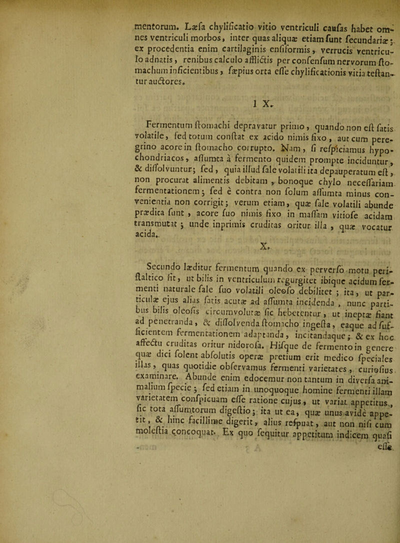 mentorum. La?fa chylificatio vitio ventriculi caufas habet om- nes ventriculi morbos, inter cjuas aliqua etiamfunt fecundaris?3. ex procedentia enim cartilaginis enfiformis, verrucis ventricu¬ lo adnatis, renibus calculo affli&amp;is per confenfum nervorum flo- machuni inficientibus, fiepius orta efle chylificationis vitia teftan- turauclores. Fermentum ftomachi depravatur primo, quandonon dl fatis volatile, fed totum conflat ex acido nimis fixo, aut cum pere¬ grino acore in ftomacho corrupto. Nam, fi re Spiciamus hypo¬ chondriacos, afiumta a fermento quidem prompte inciduntur, &amp; difiolvuntur; fed , quia illud fale volatili ita depauperatum eft * non procurat alimentis debitam ,, bonoque chylo neceflariam fermentationem ^ fed e contra non folum afiumta minus con¬ venientia non corrigit; verum etiam, qua? fale volatili abunde prardica funt , acore fuo nimis fixo in mafiam vitiofe acidam transmutat ; unde inprimis cruditas oritur illa , qux vocatur acida.. x,.. ; . / ; ;; Secundo laeditur fermentum quando ex perverfo motu peri-, flaltico nt, ut bilis in ventriculum regurgitet ibiquc acidum fer¬ menti naturale fale fiao volatili oleofo debilitet ; ita, ut par¬ ticula? ejus alias fatis acuta: .ad afiumta incidenda , nunc parti¬ bus bilis oleofis circumvoluta* fic hebetentur, ut inepta fiant ad penetranda, &amp; diffolvendaftomacho ingefia, eaque adfuf- fidentem fermcnrationem adaptanda, incitandaque*. &amp; ex hoc afiectu cruditas oritur nidorofa. Hifque de fermento in genere' qua; dici folent abfolutis opene pretium erit medico fpeciales illas, quas quotidie observamus fermenti varietates , curiofius examinare. Abunde enim edocemur non tantum in diverfaam- malium fpecie • fed etiam in unoquoque homine fermenti illam varietatem confpicuam efie ratione cujus, ut variat appetitus., fic tota afium.torum digeftio.; ita ut ea, qua; unus avide appe- tit, &amp; hinc facillime digerit, alius refpuat, aut non nifi cum moleltia concoquar Ex quo fequitur appetitum indicem quafi efli.
