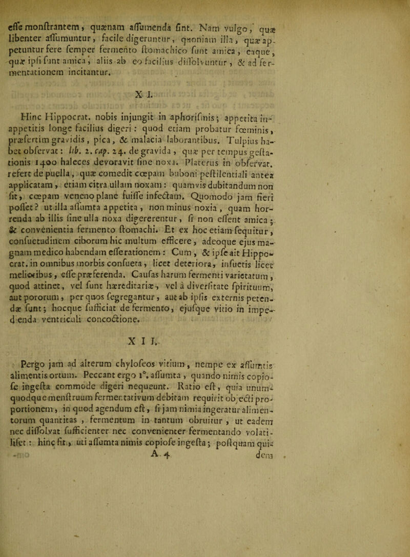 edemonftrantem, quonam aflumenda fint. Nam vulgo,' qua* libenter afTumuntur, facile digeruntur, quoniam illa, qu^ap. petuntur fere femper fermento ftomachico funt amica, eaque, qua* ipfi funt amica*, aliis ab eo facilius didblvuntur , &amp; ad fer- mentutionem incitantur. X I. Hinc Hippocrat. nobis injungit in aphorifmis; appetita in* appetitis longe facilius digeri: quod etiam probatur fceminis, profertim gra/idis , pica, &amp;. malacia laborantibus. Tulpiusha-- bet obfervac: lib. 2. cap. 24. de gravida , quo per tempus gela¬ tionis 1400 haleces devoravit fine noxa. Platcrus in obfervar. refert de puella, quo comedit ccepam buboni peftilefttiali antea applicatam, etiam citra ullam noxam : quamvis dubitandum non fit > ccepam veneno plane fuide infe&amp;am. Quomodo jam heri poffet? ut illa ailumta appetita , non minus noxia , quam hor¬ renda ab illis line ulla noxa digererentur, fi non edent amica; &amp; convenientia fermento ftomachi* Et ex hoc etiam feqnitur, confuetudinem ciborum hic multum efficere, adeoque ejus ma¬ gnam medico habendam ede rationem : Cum , &amp; ipfeait Hippo* erat, in omnibus morbis confueta, licet deteriora, infuetis licet melioribus, ede proferenda. Caufas harum fermenti varietatum , quod attinet, vel fune horeditario-, vel i diverdtate fpirituum, aut pororum, per quos fegregantur, aut ab ipds externis peten¬ do funt; hocque fufficiat de fermento, e/ufque vitio rn impe-- d enda ventriculi concodione. X I J*. P£rgo jam ad alterum chylofeos vitium, nempe ex a dum t is alimentis ortum. Peccant ergo i°. adumta , quando nimis copio- fe ingefta commode digeri nequeunt. Ratio eff, quia unum¬ quodque menftruum fermentativum debitam requirit ob:ccfi pro¬ portionem, in quod agendum eft, fi jam nimia ingeratur alimen¬ torum quantitas , fermentum in tantum obruitur , ut eadem nec diiTolyat fufficienter nec convenienter fermentando volati- lifet: hinc fit > uti adumta nimis copiofe ingefta; poftqtram quii -■ > A . 4 dena
