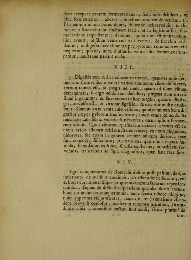 3 ... f * t A. 9-, , I • . • / . .V. dem accepere acorem fermentatlvum ; fed nimis debilem , ttt hinc fermententur , abeant , inpaftam crudam &amp; acidam. i°. Fermentum nimius potus diluit, diluendo hebes reddit, &amp; ali¬ menta in ftomacho ita fluduare facit, ut in legitima fua fer- mentatione impediantur; denique, quod non eftomittendum - hinc evenit; ut fibra? ventriculi ita luxentur, &amp; flaccida? red¬ dantur , ut digefta licet alimenta per pylorum commode expelli nequeant; quo fit, ut ea diutius in ventriculo detenta corrum¬ pantur, multaque pariant mala. XIII. >: (M $o. Digefhonem turbat ciborum varietas; quamvis enim fer¬ mentum ftomachicum valeat varios admodum cibos diffoivere, certum tamen eft, id magis ad hunc, quam ad ilium cibum determinari, fi ergo acida cum dulcibus, pinguia cum macris fimul ingerantur, &amp; fermentum in hoc magis, quam in illud a- gat, necefleeft, ut vitietur digeftio, &amp; oriantur multse crudi¬ tates. Cum muco in ventriculo refiduo, quod enim non bene di¬ geritur vix per pylorum tranfe ittitur; unde cruda &amp; acida illa mucilago tam fibras ventriculi nervofas, quam ipfum fermen¬ tum obruit. Qgod ciborum qualitatem attinet; certum eft ex nimis acidis afliimtis oriri cruditates acidas; ex nimis pinguibus, nidorofas. Sic etiam in genere Jardunt aftumta duriora, qua? funt concodu difficiliora; ut etiam ea, qua? nimis frigida, hu- mida, flatuofique exiftunt, Caufis explicatis, ut ordinem fer¬ vemus, tranfeamus ad figna diagnoftica, qua: ha?c fere funt. X I V. • >. ‘ . . r ' ' . 07 , j ^€gri conqueruntur de ftomachi dolore poft paftum,deejus inflatione, de ructibus continuis, ab aflumtioneciborum 5, vel tf. horas durantibus, iifque proprium ciborum faporem repnsfenr tantibus, fa?pius de difficili refpiratione quando dorfo incum¬ bunt aut ambulant conqueruntur: nunc facies rubore tingitur, nunc appetitus eft proftratus, mucus in os 8 ventriculo alcen- dens provenit copiofus, prafertim tempore matutino. In cru¬ ditate acida laborantibus rudus funt acidi, flatus plurimi &amp; om-
