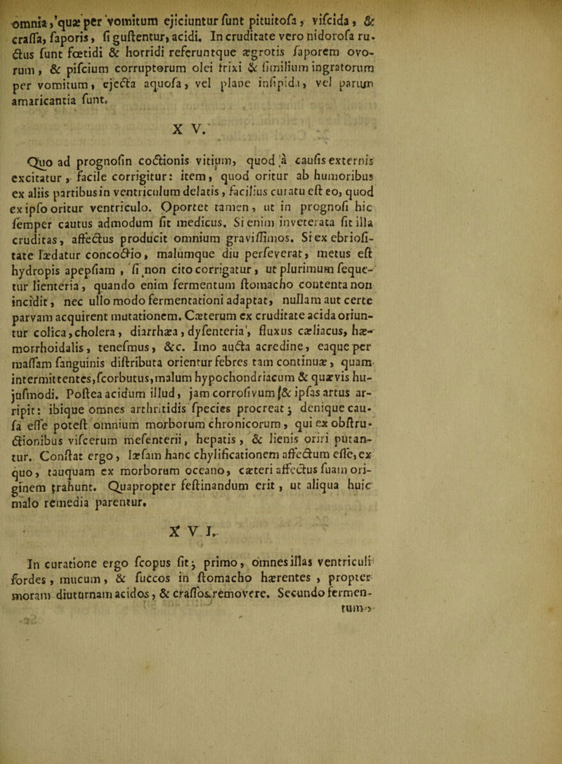 , / omnia >!qu« per'vomitum ejiciuntur funt pituitofa, vifcida, &amp; crafla, faporis, fi guftentur, acidi. In cruditate vero nidorofa ru. dus funt foetidi &amp; horridi refcruntque aegrotis iaporem ovo¬ rum > &amp; pifcium corruptorum olei frixi &amp; fimilium ingratorum per vomitum» ejecta aq.uofa, vel plane infipida, vel parum amaricantia funt» ... ^ * , ; * : , . * * C XV/ . • t . J • • * • • V « * ■ ‘. Quo ad prognofin codtionis vitium, quod'a caufis externis excitatur > facile corrigitur: item, quod oritur ab humoribus ex aliis partibus in ventriculum delatis, fiicilius curatu eft eo, quod exipfooritur ventriculo. Oportet tamen, ut in prognofi hic femper cautus admodum fit medicus. Si enim inveterata fitilla cruditas, affectus producit omnium gravi/limos. Siexebriofi- tate ludatur concofrio, malumque diu perfeverat, metus eft hydropis apepfiam , fi non cito corrigatur, ut plurimum feque- tur lienteria, quando enim fermentum ftomacho contenta non incidit , nec ullo modo fermentationi adaptat, nullam aut certe parvam acquirent mutationem. Casterum cx cruditate acida oriun¬ tur colica, cholera, diarrhasa, dyfenteria’, fluxus carliacus, has-- morrhoidalis, tenefmus, &amp;c. Imo aufta acredine, eaqueper maflfam fanguinis diftributa orientur febres tam continua?, quam' intermittentes,fcorbutus,m3lum hypochondriacum &amp; quasvis hu- jufmodi. Pofteaacidum illud, jamcorrofivum{&amp;ipfasartus ar¬ ripit: ibique omnes arthritidis fpecics procreat 3 denique cau- fa effe poteft omnium morborum chronicorum, quiexobftru» (ftionibus vifcerum mefenterii, hepatis, &amp; lienis oriri putan¬ tur. Conftat ergo, lasfam hanc chylificationem affe&amp;um efie,ex quo, tauquam ex morborum oceano, casteri affeclusfuam ori¬ ginem trahunt. Quapropter feftinandum erit, ut aliqua huic malo remedia parentur. X V I,- ... . ‘-■'(f m In curatione ergo fcopus fit^ primo, omnes illas ventriculi- fordes, mucum, &amp; fuccos in ftomacho hasrentes , propter; moram diuturnam acidos, &amp; cfaflbs.removere. Secundo fermen¬ tum^