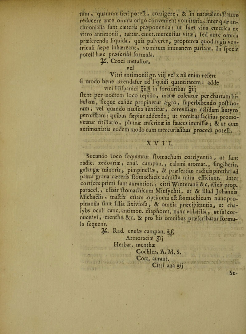 •tum, quantum fieri potcd, corrigere, &amp; 'in nat urii em 'flatum reducere ante omnia origo convenient vomitoria ,inter qua; an- timoniaiia funt coteris proponenda: ut fum vina emetica ex vitro anriinoni:, tartar. emet.mercurius vito; ifed ante omnia proferenda liquida, quia pulveres, propterea quod rugis ven¬ triculi fope inhoreant, vomitum immanem pariant. In fpecie potedhoc proferibi formula. Croci metallor, vel Vitii an timonii gr. viij vel x nil enim refert fi modo bene attendatur ad'liquidi quantitatem : adde vini Hifpanici fii$ in fortioribus |iij dent per nollem loco tepido, mane colentur per chartam bi** bqlam, ficque calide propinetur ogro, fuperbibendo poft ho¬ ram, vel quando naufea dentitur, cerevifiam calidam butyro permiftam: quibus fxpius addenda ; ut vomitus facilius promo¬ veatur titillatio, plumo an ferino in fauces immiflfo; &amp; ut cum antimoniatis eodem modo cum mereurialibus procedi poted. x v n. Secundo loco fequuntur domachum corrigentia , ut funt radie, zedoario, enul. campan., calami aromat., fingiberis, galango minoris, pimpinello, &amp; profertim radicispirethri ad pauca grana coteris ftomacbicis admifta mira efficiunt. Inter cortices primi funt aurantior., citri Winteranii &amp;c. elixir prop. paracel., elixir domachicum Minfychti, ut &amp; illud Johannis Michaelis, madix etiam optimum eft domachicum nunc pro¬ pinanda funt falia lixiviofa, &amp; omnia praecipitantia, ut cha¬ lybs oculi canc. antimon. diaphoret. nunc volatilia, utfalcor^ nucervi, mentho &amp;c. &amp; pro his omnibus proferibatur formu¬ la fequens. If. Rad. enulo campan. §j$ Armoracio gij Herbar. mentho , Cochler, A. M. S. Cort. aurant. Citri ana 511 Se-
