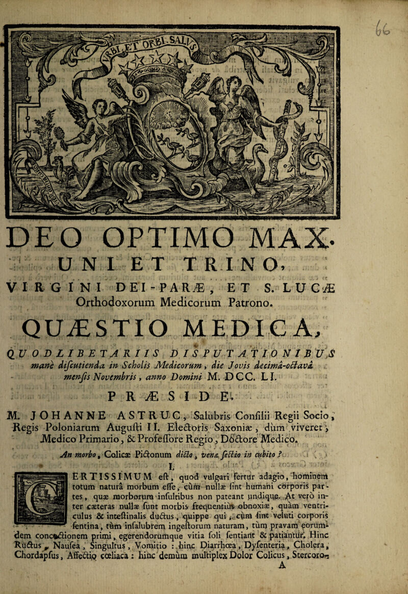 DEO OPTIMO MAX- UNI E T T R I N O. V I R G IN I DEI - PAR.* , E T S. L U G* Orthodoxorum Medicorum Patrono. QUrESTIO MEDICA. Q_UODLIBETARIIS DISPUTATIONIS U,S mane difcutienda in Scholis Medicorum, die Jovis decima-oclavi menfis Novembris , anno Domini M. DCC. LI. P R M S I D E, M. JOHANNE ASTRUG, Salubris- Confilii Regii Socio, Regis Poloniarum Augufti I T. Eledoris Saxonis , dum viveret > .Medico Primario, & ProfefTore Regio, Dbdore Medico* An morbo % Colicae Pidonum ditto, ven<& fettio in cubito / » . > E R TIS S r M U M eft, quod vulgari Fertur adagio, hominem totum natura morbum elTe, cum nullae lint humani corporis par¬ tes, quae morborum infultibus non pateant undique. At vero in¬ ter caeteras nullae funt morbis frequentius obnoxiae, quam ventri¬ culus & inteftinalis dudus , quippe qui j. cum fint veluti corporis fentina, t6m infalubrem ingeftorum naturam, tum pravam ^onirm- dem conc^dionem primi, egerendorum que vitia foli fentiant & patiantiir* Hinc Rudus^, Naufea, Singultus, Vomitio :.hinc Diarrhoea, Dyfenteria, Cholera, Chordapfus, Affedig coeliaca: hinc demum multiplex Dolor Colicus, Stercoro.- A ri'miliVnnnnnmn«mmuni