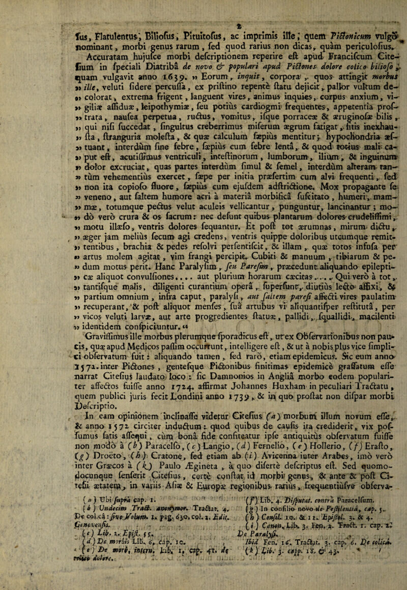 % fas, Flatulentus, BUiofus, Pituitofus, ac imprimis ille 1 quem Tittonicum vulgo* nominant, morbi genus rarum , fed quod rarius non dicas, quam periculofius* Accuratam hujulce morbi defcriptionem reperire eft apud. Francifcum Gite~ lium in fpeciali Diatriba de novo & populari apud Pittones: dolore eolico biiiofo ^ quam vulgavit anno 1639. » Eorum r inquit, corpora* ^ quos attingit morbus » ille, veluti fidere percufia, ex priftino repente ftatu dejicit», pallor vultum de~ at colorat^ extrema frigent, languent vires, animus inquies,.corpus anxium, vi^ » giline affiduae, leipothymiae, feu potius eardiogmi: frequentes, appetentia prof- 9»trata, naufea perpetua, rudus, vomitus,, ifque porraceae & aeruginoiae bilis r a qui nifi fuccedat , fingultus creberrimus miferum aegrum fatigat,, fitis inexhau- >» fta , ftranguria molefta, & quae calculum faepius mentitur 'r Hypochondria aef- 9> tuant, interdum fine febre, faepius cum febre lenta, & quod totius mali ca- »> put eft, acutiflJmus ventriculi, inteftinorum , lumborum, ilium , & inguinum » dolor excruciat, quas partes interdum fimul & femel, interdum alterans tan— » tum vehementius exercet, faepe per initia praefertim cum alvi frequenti, fed » non ita copiofo fluore, faepius eum ejufdem adftridione. Mox propagante fe- n veneno, aut faltem humore acri a materia morbifica fufcitato , humeri,, mam^ » mae, totumque pedus velut aculeis vellicantur, punguntur, lancinantur; mo- 9> do vero crura & os facrumr nec defunt quibus plantarum dolores'crudeliffimi, *> motu illaefo, ventris dolores fequantur. Et poft tot aerumnas, miruim didu r » aeger jam melius fecum agi credens, ventris quippe doloribus utcumque remit- 9? tentibus, brachia & pedes refolvi perfentifcit, &. illam , quae totos infufa per » artus molem agitat » vim frangi percipit.. Cubiti & manuum r tibiarum & pe- » dum motus perit. Hanc Paralyfim » 7^ Farefm, praecedunt aliqiiando epilepti— » cae aliquot convulfiones,.... aut plurium horarum caecitas.-.-. * Quivero a tot,. 3> tantifque malis, diligenti curantium opera,, fuperfunt,. diutius ledo affixi, Sf *> partium omnium , infra caput, paralyfi , aut faltem parefi aftedi vires paulatinv recuperant,poft aliquot menfes, fua: artubus vf afiquantifper reftituta, per a vicos veluti larvae, aut arte progredientes ftatuae, pallidi ,, fquallidi* macilenti identidem confpiciuntur.« Graviffimusille morbus plerumque fporadicus eft , utex Obfemrtonibus non pau¬ cis, quae apud Medicos paflim occurrunt, intelligere eft , & ut a nobis plus vice fimpli- ci obfervatum fuit: aliquando tamen» fed raro, etiam epidemicus. Sic eum anno '3 57.1 .inter Pidones , gentefque Pidonibus finitimas epidemice graflatum efle narrat Citefius laudato loco ; fic Damnonios in Anglia morbo eodem populari¬ ter affedos fuifie anno 1724. affirmat Johannes Huxham in peculiari Tradatu, quem publici juris fecit Londini anno 1739 * & in quo proflat non difpar morbi Defcriptio. f In eam opinionem incfinaffe videtur Gitefius fa) morbuni illum novum efle,l & anno 1572 circiter indudumr quod quibus de caufis ira crediderit, vix pof- fumus fatis affequi, cum bona fide confiteatur ipfe antiquitus obfervatum fuifte non modo a (b) Paracelfo, ( c ) Langioy(d) Fernelio, (e) Hollerio, (f) Erafto, (g) Droeto,'(h f Cratone, fed etiam ab (n) Avicenna ititer Arabes, imo vero inter Graecos a (kj) Paulo Aigineta , a. quo diferte defcriptus eft. Sed quomo- docunque fenferit Citefius, certe conflat, id morbi genus, & ante & poft Ci- tefii astatem^ in variis Afiae & Europa regionibus- rarius,, frequenttufve obferva- { a ) V\>\ ftifra cap. I. * (j*)LiK 4. Dijfutat. contra P.iracelfum. [i ) Undecim TraB. amntymor. Tra&at-. 4. (g) In confilio novode- Pejhlenxid, cap. j». Pe col.ca: fiveJfoUm* t. psg, <$30. coh. 1, E diu (h) ConfiL 1 o.< Sui. 'Epijlel. 3. & 4. ijcnevenfis. , ... . fi} Canen^LiK 3. F.eu. 4. “Fwtfh r. cap. a» . (f) Lijf. i. JEpiJl. De. Paralyjh iu. (d } Ve morbis cap. ic. , Ibid Fen. itfl Tradat. 3. cap-. 6, De celicJ*. ‘■i(e)De morb, infer». J.16, i*cap, ^r. 43. * > niito fMen, ■ 'X: . v- . ; z>n,