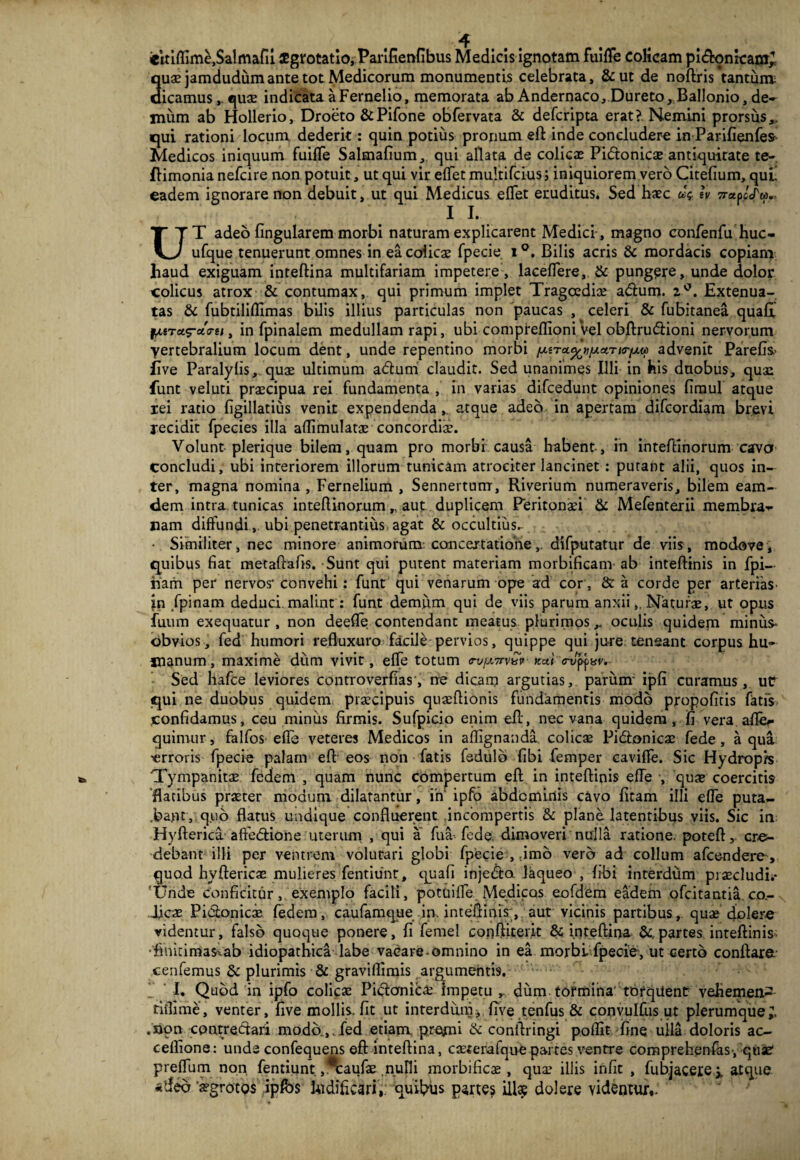 eitiffime,$almafii iEgrotatio, Parifienfibus Medicis ignotam fuifle colicam pi<ftonican£ Suae jamdudumante tot Medicorum monumentis celebrata, &ut de noftris tantum; icamus, .quae indicata a Fernelio, memorata ab Andernaco, Dureto, Ballonio, de¬ mum ab Hollerio, Droeto &Pifone obfervata & defcripta erat?. Nemini prorsus,, qui rationi locum dederit: quin potius pronum eft inde concludere in Parifienfes Medicos iniquum fuilTe Salmafium, qui allata de colicae Pidonicae antiquitate te- flimonia nefcire non potuit, ut qui vir effet multifcius; iniquiorem vero Citefium, qui! eadem ignorare non debuit, ut qui Medicus eflet eruditus. Sed haec &•?. h 77-apccTw., 1 L. UT adeo lingularem morbi naturam explicarent Medici , magno confenfu huc- ufque tenuerunt omnes in ea coiicae fpecie. i°. Bilis acris & mordacis copiam haud exiguam inteftina multifariam impetere, laceflere, & pungere, unde dolor colicus atrox & contumax, qui primum implet Tragoediae adlum. z°. Extenua¬ tas & fubtiliflimas bilis illius particulas non paucas , celeri & fubitanea quali liiToL^ctiru, in fpinalem medullam rapi, ubi compreflioni vel obftru&ioni nervorum ■yertebralium locum dent, unde repentino morbi advenit Parefis.' five Paralyfis, quae ultimum adtum claudit. Sed unanimes Illi in his duobus, quae funt veluti praecipua rei fundamenta , in varias difcedunt opiniones fimul atque xei ratio figillatius venit expendenda,. atque adeo in apertam difcordiam brevi recidit fpecies illa aflimulatoe concordiae. Volunt plerique bilem, quam pro morbi causa habent-, in inteftinorum cavo concludi, ubi interiorem illorum tunicam atrociter lancinet : putant alii, quos in¬ ter, magna nomina , Fernelium , Sennertum, Riverium numeraveris, bilem eam- dem intra tunicas inteftinorum „ aut duplicem Peritonaei & Mefenterii membra-- nam diffundi,. ubi penetrandus agat & occultius. • Similiter, nec minore animorum concertatione,. difputatur de viis, modove, quibus fiat metaftafis. Sunt qui putent materiam morbificam ab inteftinis in fpi- nam per nervos convehi: funt qui venarum ope ad cor, & a corde per arterias- in fpinam deduci malint: funt demum qui de viis parum anxii,. Naturae, ut opus fuum exequatur , non deefTe contendant meatus plurimos,< oculis quidem minus* obvios, fed humori refluxuro facile pervios, quippe qui jure teneant corpus hu¬ manum, maxime dum vivit, efle totum Tv(x7rv^r fcui <rjpp nv. Sed hafce leviores controverfias', ne dicam argutias, parum' ipfi curamus, uc qui ne duobus quidem praecipuis quaeflionis fundamentis modo propofitis fatis confidamus, ceu minus firmis. Sufpicio enim eft, nec vana quidem, fi vera afler quimur, falfos efle veteres Medicos in aflignanda colicae Pi&onicae fede, aqua ■erroris fpecie palam efl eos non fatis fedulb fibi femper caviffe. Sic Hydropis Tympanitae fedem , quam nunc compertum efl in inteftinis efle •, quae coercitis 'flatibus praeter modum dilatantur, in ipfo abdominis cavo fitam illi efle puta- .ba.nt, quo flatus undique confluerent incompertis & plane latentibus viis. Sic in Hyfteridt affectione uterum , qui a fua fode, dimoveri nulla ratione, poteft, cre¬ debant illi per ventrem volutari globi fpecie , dmo vero ad collum afcendere, quod hyftericae mulieres fentiunt, quafi injedta laqueo , fibi interdum praecludis 'Unde conficitur, exemplo facili, potuiflfe Medicos eofdem eadem ofcitantia. co- Ticae Pictonicae fedem, caufamque in. inteftinis;,'. aut vicinis partibus, quae emolere videmur, falso quoque ponere, fi femel conftiterit & inteftina &.partes inteftinis-; •fimtimasiab idiopathica labe vacare omnino in ea morbi fpecie, ut certo conftara cenfemus & plurimis & graviflimis argumentis. I. Quod in ipfo colicae Pidtonica? impetu r dum tormina' torqiient vehemea- dflime, venter, five mollis, fit ut interdum, five tenfus & convulfus ut plerumque;, .non contrectari modo.,.fed etiam premi & conftringi poflit fine ulla doloris ac- cellione: unde confequens efl inteftina, casterafque partes ventre comprehenfas-, quae preflum non fentiunt. ,*caufae nulli morbificae, qua? illis infit , fub.jacere* atque 'a?groto$ ipfbs ludificari,: quiimus partes ilis dolere videntur,.