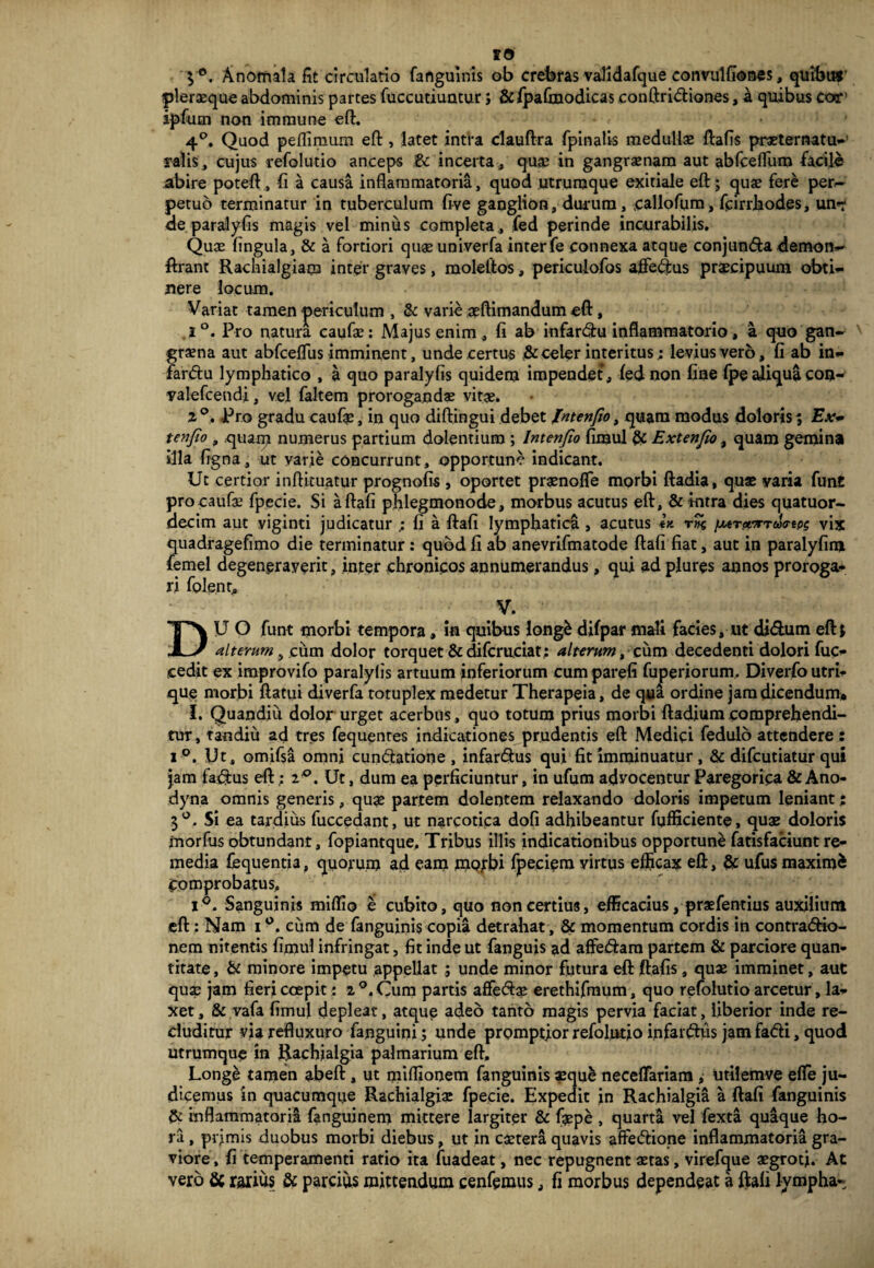 3°. Anomala fit circulatio fanguinis ob crebras validafque convulfiones, quibitt' pleraeque abdominis partes fuccutiuntur; &fj3aftnodicas conftridiones, a quibus cor’ ipfutn non i m mu ne eft. 4°. Quod peflimum eft, latet intra clauftra fpinatis medullae ftafis praeternatu-’ ralis, cujus refolutio anceps &c incerta , quae in gangraenam aut abfcefluro facile abire poteft, fi a causa inflammatoria, quod utrumque exitiale eft j quae fere per¬ petuo terminatur in tuberculum five ganglion, durum, -callofum, fcirrhodes, un*r de paralyfis magis vel minus completa, fed perinde incurabilis. Quae fingula, & a fortiori quae univerfa inter fe connexa atque conjunda demon** ftrant Rachialgiam inter graves, molelltos, periculofos affedus praecipuum obti¬ nere locum. Variat tamen periculum , & varie aeftimandum eft, .1°. Pro natura caufae: Majus enim, fi ab infardu inflammatorio, a quo gan- \ graena aut abfceflus imminent, unde certus & celer interitus; levius vero, fi ab in¬ fardu lymphatico , a quo paralyfis quidem impendet, fed non fine fpe aliqua con- yalefcendi, vel faltem prorogandae vitae. 2 Pro gradu caufe, in quo diftingui debet Intenfio, quam modus doloris; Ex* tenfio , quam numerus partium dolentium ; Intenfio fimul & Extenfio, quam gemina illa figna, ut varie concurrunt, opportune indicant. Ut certior inftituatur prognofis , oportet praenofle morbi ftadia, quae yaria fun£ pro caufae fpecie. Si a ftafi phlegmonode, morbus acutus eft, & intra dies quatuor- decim aut yiginti judicatur ; fi a ftafi lymphatica , acutus rvk fMT&xrdo-eps vix quadragefimo die terminatur : quod fi ab anevrifmatode ftafi fiat, aut in paralyfim femel degeneraverit, inter chronicos annumerandus, qui ad plures annos proroga¬ ri folent, V. DU O funt morbi tempora, in quibus long£ difpar mali facies, ut didum eft5 alterum , cum dolor torquet & difcruciat; alterum, cum decedenti dolori fuc- cedit ex improvifo paralyfis artuum inferiorum cum parefi fuperiorum. Diverfo utri¬ que morbi ftami diverfa totuplex medetur Therapeia, de qua ordine jam dicendum» I. Quandiii dolor urget acerbus, quo totum prius morbi ftadiumcomprehendi¬ tur, ta-ndiu ad tres fequenres indicationes prudentis eft Medici fedulo attendere: i °. Uts omifsa omni cundatione, infardus qui fit imminuatur, & difcutiatur qui jam fadus eft; iQ. Ut, dum ea perficiuntur, in ufum advocentur Paregorica & Ano- dyna omnis generis, quas partem dolentem relaxando doloris impetum leniant; 3°. Si ea tardius fuccedant, ut narcotica doli adhibeantur fqfficiente, quae doloris morfus obtundant, fopiantque. Tribus illis indicationibus opportune fatisfaciunt re¬ media fequentia, quorum ad eam morbi fpeciem virtus efficax eft, & ufusmaximi Comprobatus, i°. Sanguinis miflio e cubito, quo non certius, efficacius, praefentius auxilium eft: Nam i cum de fanguinis copia detrahat, & momentum cordis in contradio- nem nitentis fimul infringat, fit inde ut fanguis ad affedam partem & parciore quan¬ titate, & minore impetu appellat ; unde minor futura eft ftafis, quae imminet, aut qux jam fieri coepit; i °. Cum partis affedae erethifmum, quo refolutio arcetur, la¬ xet , & vafa fimul depleat, atque adeo tanto magis pervia faciat, liberior inde re¬ cluditur via refluxuro fanguini; unde promptior refolutio infardus jam fadi, quod utrumque in Rachialgia palmarium eft. Longe tamen abeft, ut miflionem fanguinis asqu& neceffariam , utifemve efte ju¬ dicemus in quacumque Rachialgiae fpecie. Expedit in Rachialgia a ftafi fanguinis & inflammatoria fanguinem mittere largiter & fgep£ , quarta vel fexta quaque ho¬ ra , prjmis duobus morbi diebus, ut in castera quavis affedione inflammatoria gra¬ viore , fi temperamenti ratio ita fuadeat, nec repugnent aetas, virefque aegroti. At vero & rarius & parcius mittendum cenfemus, fi morbus dependeat a ftafi lympha-