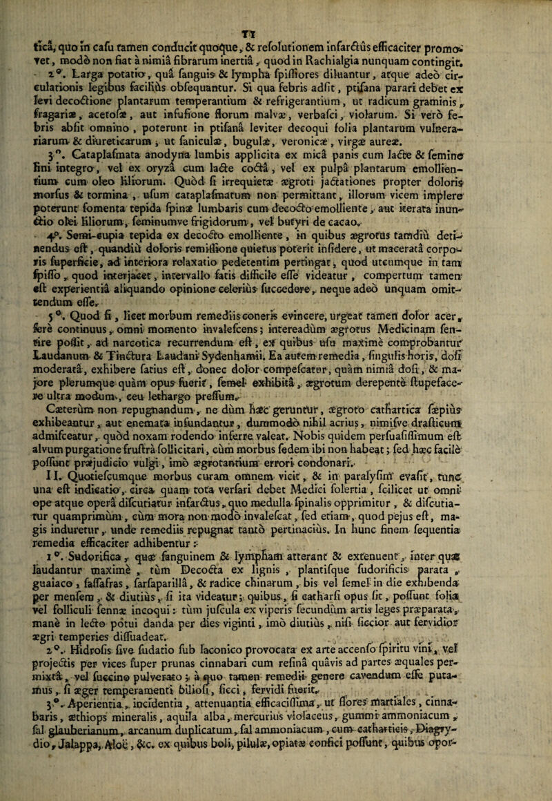 Tt trca, quo m cafu tamen conducit quoque» & refofutionem infar&us efficaciter promo*' ▼et, modo non fiat a nimia fibrarum inertia » quod in Rachialgia nunquam contingit, a°. Larga potati, qua fangub& lympha fpifliores diluantur» atque adeo cir¬ culationis legibus faeilihs obfoquantur. Si qua febris adfit, ptifana parari debet ex levi deco&ione plantarum temperantium & refrigerantium, ut radicum graminis „ fragari®, acetofa, aut infufione florum malvae, verbafei» violarum. Si vero fe¬ bris abfit omnino , poterunt in ptifana leviter decoqui folia plantarum vulnera¬ riarum- & diureticarum i ut fanicul®, bugul®, veronicae , virgae aureae. 5 °. Gataplafmata anodyria lumbis applicita ex micil panis cum ladfce & femine fini integrer, vel ex oryza cum lade coda, vel ex pulpa plantarum emollien¬ tium- cum oleo liliorum. Quod fi irrequietae aegroti jadationes propter doloris morfus & tormina , ufum cataplafmatum non permittant, illorum vicem implere poterunt fomenta tepida fpinae lumbaris cum deeodo emolliente, aut iterata inun^ dio olei filiorum, feminumve frigidorum , vel butyri de cacao. 4°. Serm-eupia tepida ex deeodo emolliente, in quibus aegrotus tamdiu detU nendus eft, quandiil doloris remiifione quietus poterit infidere, ut macerata corpo¬ ris fuperficie, ad interiora relaxatio pedetentim pertingat, quod utcumque in tam fpiflo » quod interjacet, intervallo fatis difficile efle videatur , compertum tamen: eft experientia aliquando opinione celerius- fucGedere ,; neque adeo unquam omit¬ tendum efle,- 5°. Quod fi, licet morbum remediis coneris evincere, urgeat tamen dolor acer* fore continuus», omni momento invalefcens; intereadiim aegrotus Medicinam fen- rire poflitad narcotica- recurrendum eft, ex quibus ufu maxime comprobantur' Laudanum & Tindura Laudani Sydenhamii. Ea autem remedia, fingulis horis, dori moderata, exhibere fatius eft, donec dolor compefcatur, quam nimia dofi, & ma¬ jore plerumque quam opus* fuerit, fomef exhibitaaegrotum derepente ft upe faces¬ se ultra modum-, ceu lethargo preffiim.* Caeterum non repugnandum, ne diim haec geruntur, aegroto eathartica faepius exhibeanturaut enemata infundantur, dummodo nihil acrius, nimifve draftieum admifeeatur,- quod noxam rodendo inferre valeat. Nobis quidem perfuafiffimum eft alvum purgatione fruftra foUicitari, cum morbus fodem ibi non habeat; fod haec facile poffunt pratjudicio vulgi, imb aegrotantium errori condonari,- I1. Quotiefcumqive morbus curam omnem vicit , & in paralyfinT evafit , tunc una* eft indicatio ,- circa quam tota verfari debet Medici folertia , feilicet ut omni ope atque opera difeutiatur iofardus „ quo medulla fpinalis opprimitur , & difeutia- tur quamprimum, cum mora non-modo invalefeat, fed etiam, quod pejus eft, ma¬ gis indureturunde remediis repugnat tanto pertinacius. In hunc finem foquentiar remedia efficaciter adhibentur ? i °. Sudorifica y quae fanguinem & lympham atterant & extenuent , inter qua® laudantur maxime , tum Deco&a ex lignis , plantifque fudorificis parata guaiaco y faflafras, farfaparilla, & radice chinarum , bis vel femef in die exhibenda per menfern,; & diutius,- fi ita videatur;-, quibus, fi catharfi opus fit» pofTunt folia vel folliculi fennae incoqui : tum jufcula ex viperis fecundum artis leges praeparata , manb in ledto potui danda per dies viginti, imo diutius r nifi ficcior aut fervidior aegri temperies difliiadeat. . ; 4 i°,- Hidrofis five- fudatio fub laconico provocata ex arte accenfo fpiritu vint, vel projetftis per vices fuper prunas cinnabari cum refina quavis ad partes squales per¬ mixti, vel fucein© pulver-ato a quo tamen remedii- genere cavendum effe puta¬ mus fi aeger temperamenti biliofi, ficci, fervidi fuerit.- ^ ,, ^ 5®- Aperientia» incidentia , attenuantia efficaciflima,. ut flores martiales, cinna¬ baris, aethiops mineralis, aquila alba, mercurius violaceus, gummrammoniacum „ fol glauherianum, arcanum duplicatum, fal ammoniacum , cum cathartkis , DiagTy-» dio, Jaiappa,. Aloe, &c. ex quibus boli, pilul»,opiat® confici pofTunt, quibus opor-