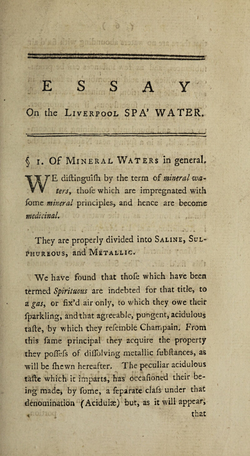 i ESSAY On the Liverpool SPA* WATER. § I. Of Mineral Waters in general. E diftinguldi by the term of mineral wa^ w ▼ terSy thole which are impregnated with ibmc mineral principles^ and hence are become medicinal. They arc properly divided into Saline, Sul¬ phureous, and Metallic. We have found that thofe which have been termed Spirituous are indebted for that title, to a gas^ or fix’d air only, to which they owe their fparkling, and that agreeable, pungent, acidulous tafle, by which they refemble Champain^ From this fame principal they acquire the property thev poflefs of diffolving metallic fubflances, as will be fhewn hereafter. The peculiar acidulous r tafte which it imparts, has occafioned their be¬ ing made, by fome, a feparate clafs under that denomination (Acidulae) but, as it will appear. that