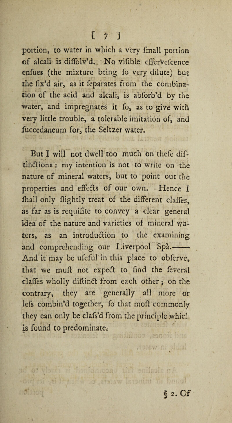portion, to water in which a very fmall portion of alcali is diiTolv’d. No vifible effervefcence cnfues (the mixture being fo very dilute) but the fix’d air, as it feparates from the combina¬ tion of the acid and alcali, is abforb^d by the water, and impregnates it fo, as to give with very little trouble, a tolerable imitation of, and fuccedaneum for, the Seltzer water. But I will not dwell too much on thefe dif- tihiftions : my intention is not to write on the nature of mineral waters, but to point out the properties and effefls of our own. Hence I fiiall only flightly treat of the different clafies, as far as is requifite to convey a clear general idea of the nature and varieties of mineral wa¬ ters, as an introdudtion to the examining and comprehending our Liverpool Spa.- And it may be ufeful in this place to obferve, that we mufi: not expe(S: to find the feveral claffes wholly diflindt from each other j on the contrary, they are generally all more or Jefs combin’d together, fo that mofl commonly they can only be clafs’d from the principle whic!*. h found to predominate^ § 2. Cf