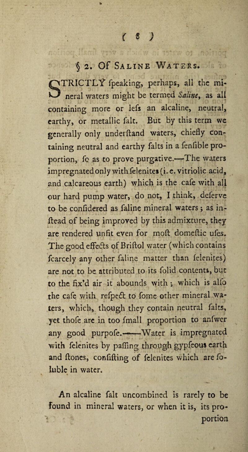 k f 8 ; N § 2. Of Saline Waters. STRICTLIT fpeaking, perhaps, all the mi¬ neral waters might be termed Saline^ as all containing more or lefs an alcaline, neutral, earthy, or metallic fait. But by this term wc generally only underftand waters, chiefly con¬ taining neutral and earthy falts in a fenfible pro¬ portion, fc as to prove purgative.—The waters impregnated only with felenitei (i. e. vitriolic acid, and calcareous earth) which is the cafe with all our hard pump water, do not, I think, deferve to be confidered as faline mineral waters; as in- flead of being improved by this admixture, they arc rendered unfit even for mod domeftic ufes. The good effeds of Briflol water (which contains fcarcely any other faline matter than felenites) are not to be attributed to its folid conienti, but to the fix’d air it abounds with which is alfo the cafe with refped to fome other mineral wa¬ ters, which, though they contain neutral fairs, yet thofe arc in too fmall proportion to anfwcr any good purpofe.——Water is impregnated with felenites by pafTing through gypfeous earth and ftones, confiding of felenites which are fo- luble in water, * « • An alcaline fait uncombined is rarely to be found in mineral waters, or when it is, its pro¬ portion