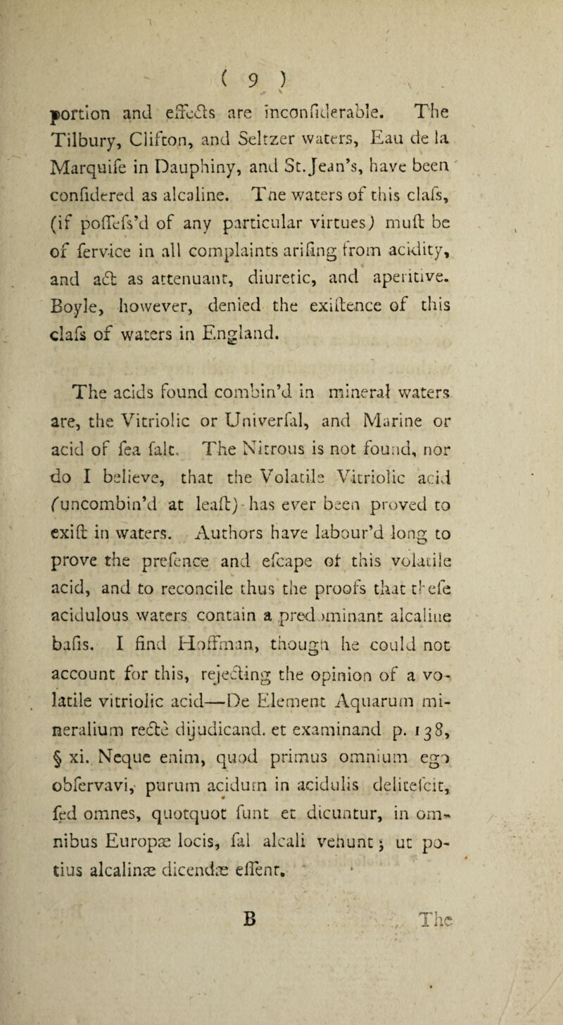 \ portion and effcds are incanfRlerable. The Tilbury, Clifton, and Seltzer waters, Eau de la Marquife in Dauphiny, and St. Jean’s, have been ' confidered as alcaline. Tne v/aters of this clafs, (if poTefs’d of any particular virtues) mull be of ferv-ice in all complaints arifing trom acidity, and a6l as attenuant, diuretic, and aperitive. Boyle, however, denied the exigence of this clafs of waters in England. The acids found combin’d in mineral waters are, the Vitriolic or Univerfal, and Marine or acid of fea fait. The Nitrous is not found, nor do I believe, that the Volatile Vitriolic acid funcombin’d at lead)-has ev^er been proved to cxift in waters. Authors have labour’d long to prove the prefence and efcape ot this volatile acid, and to reconcile thus the proofs that clefe acidulous waters contain a pred.)minant alcaliiie bafis. I find Hoffman, thougn he could not account for this, rejecTing the opinion of a vo¬ latile vitriolic acid—De Element Aquaruin mi- neralium recte dijudicand. et examinand p. 138, § xi. Ncque enim, quod primus omnium ego obfervavi,- purum acidum in acidulis delicelcic, fed omnes, quotquot funt et dicuntur, in om-^ nibus Europae locis, fal alcaii veUunt ut po- tins alcalinae dlcendae elfenr. The B