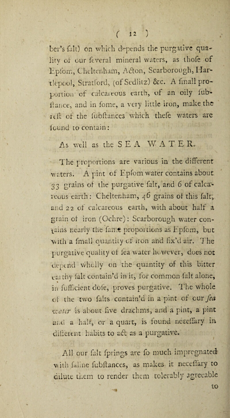 ber’s fait) on which depends the purgative qua¬ lity ot our ftveral mineral waters, as thofe of Eplbm, Cheltenham, Adlon, Scarborough, Har¬ tlepool, Stratiord, (of Sedlitz) &c. A fmali pro¬ portion of calcaieous earth, of an oily fubr- ilaiice, and in feme, a very little iron, make the uil of the fubllances Which thefe waters are iound to contain: As well as the S E A W A T E R. The proportions are various in the different waters. A pint of EpTom water contains about 33 grains of the purgative fait, and 6 of calcx- leous earth: Cheltenham, 46 grains of this fait; and 22 of calcareous earth, with about half a grain of iron (Ochre): Scarborough water con- * * tains nearly the fame proportions as Epfom, but with a fmali quantity of iron and fix’d air. The p^urgative quality of fea water however, does not depend wholly on the quantity of this bitter caithy laic contain’d in it, for coiumon lalt alone, in fufficient dole, proves purgative. The whole of the 'two fairs contain’d in a pint of cur fea u'cilcr is about five drachms, and a pint, a pint and a half, or a quart, is iound ncccffary in dilieitnt habits to adt as a purgative. ^ All our fait fprings are fo much impregnated with faline fubftances, as makes it necellary to Cilute them to render them tolerably agreeable to