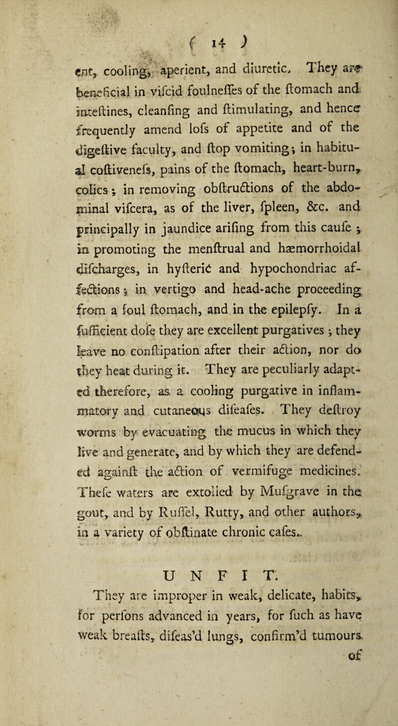 enf, cooling, aperient, and diuretic. They are beneficial in vifeid foulnelTes of the ftomach and. inteftines, cleanfing and ftimiilating, and hence frequently amend lofs of appetite and of the digeftive faculty, and flop vomiting*, in habitu¬ al coifiveners, pains of the ftomach, heart-burn,f. colics *, in removing obftrudions of the abdo¬ minal vifeera, as of the liver, fpleen, &c. and principally in jaundice arifing frona this caufe *, in promoting the menftrual and hsemorrhoidal difeharges, in hyfterici and hypochondriac af- fedlions 5 in vertigo and head-ache proceeding from a foul ftomach, and in the epilepfy. In a fufEeient dofe they are excellent purgatives ^ they leave no conftipation after their adlion, nor da they heat during it. They are peculiarly adapt¬ ed therefore, as. a cooling purgative in inflam¬ matory and cutaneous difeafes. They deftroy worms by evacuating die mucus in which they live and generate, and by which they are defend¬ ed againft the aflion of vermifuge medicines. Thefe waters are extolled by Mufgrave in the gout, and by Ruftel, Rutty, and other authoESj, in a variety of obftinate chronic cafes.. U N F I T. They are improper in weak, delicate, habits,, for perfons advanced in years, for fuch as have weak breafts, difeas’d lungs, confirm’d tumours. of