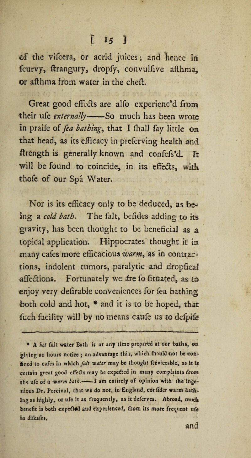 f ?5 ] of the vlfccra, or acrid juices; and hence in fcurvy, ftrangury, dropfy, convulfive afthma, or afthma from water in the cheft. Great good effcds are alfo experienc’d from their ufe externally-So much has been wrote in praife of fea bathings that I fliall fay little on that head, as its efficacy in preferving health and ftrength is generally known and confefs’cL It will be found to coincide,, in its effe<5ls, wkli thofe of our Spa Water. Nor is its efficacy only to be deduced, as be¬ ing a cold bath. The fait, befides adding to its gravity, has been thought to be beneficial as a topical application. Hippocrates' thought it in many cafes more efficacious warm^ as in contrac¬ tions, indolent tumors, paralytic and dropfical affedlions. Fortunately we ;frefo fituated, as to enjoy very defirable conveniences for lea bathing both cold and hot, * and it is to be hoped, that fuch facility will by no means caufe us to delpife • A hot fait water Bath is at any time prepaitd at our baths, <otk giving an hours notice ; an advantage this, which fliouldtiot be con* fined to cafes in which fait -water may be thought fetviccablc, as k is certain great good efTens may be expeOed in many complaints from the ufe of a -warm lath.-1 am entirely of opinion with the inge* nious Dr. Percival, that we do not, in England, confider warm bath¬ ing as highly, or ufe it as frei^ucntly, as it deferves. Abroad, rowefe benefit is both cxpcflfd and experienced, from its more frequent ufe in difeafes. and