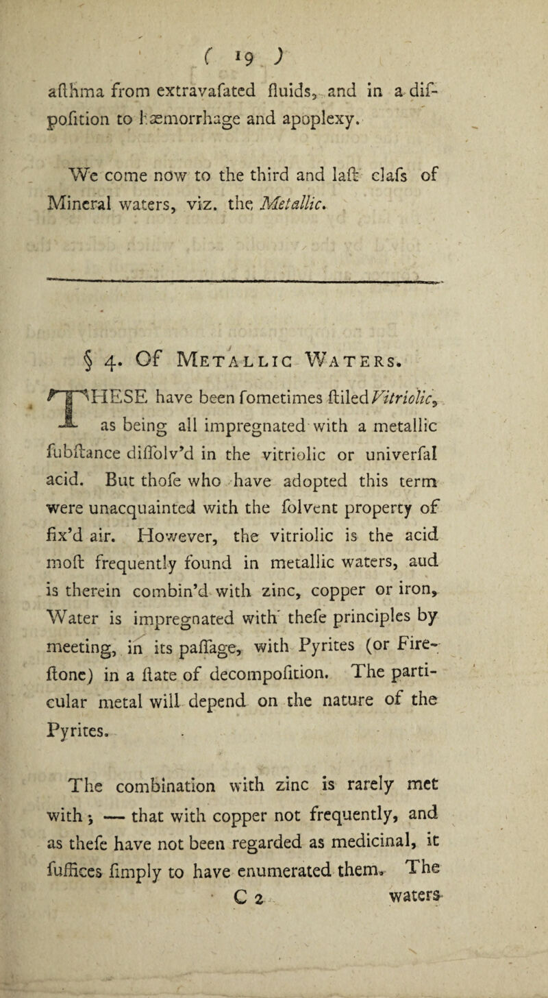 ( »9 ; adlima from extravafatcd fluids, and in a dif- pofition to hasmorrhage and apoplexy. Wc come now to the third and laft clafs of Mineral waters, viz. the Metallic* § 4. Of Metallic Waters. ‘HESE have been fometimes filled as being all impregnated with a metallic fubflance diflblv’d in the vitriolic or univerfal acid. But thofe who have adopted this term were unacquainted with the folvent property of fix’d air. Hov/ever, the vitriolic is the acid inofl frequently found in metallic waters, aud is therein combin’d with zinc, copper or iron. Water is impregnated with thefe principles by meeting, in^ its paffage, with Pyrites (or Fire- flonc) in a date of decompofition. The parti¬ cular metal will depend on the nature of the Pyrites.- The combination with zinc is rarely met with; — that with copper not frequently, and as thefe have not been regarded as medicinal, it fuflices finiply to have enumerated them. The C 2 waters