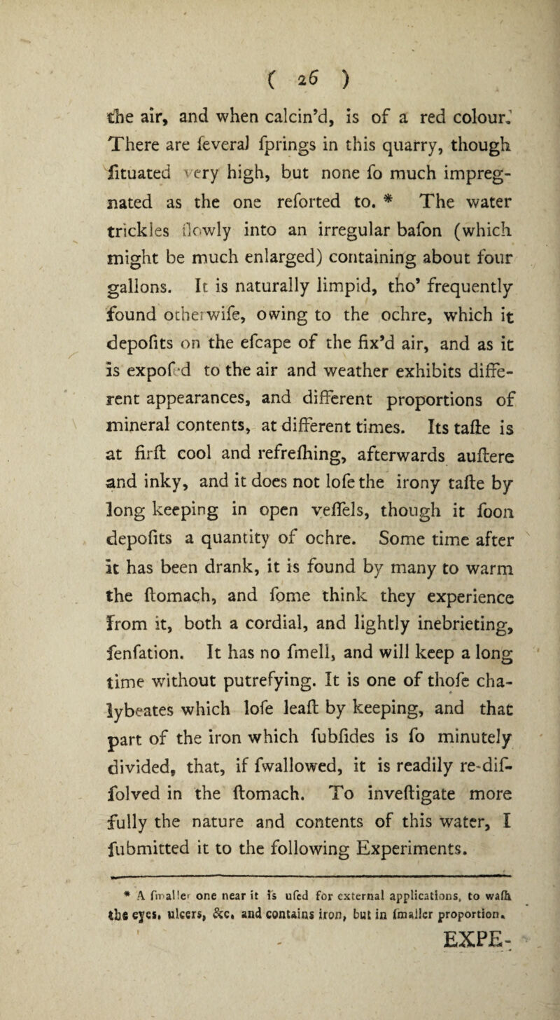 C 25 ) the air, and when calcin’d, Is of a red colour,” There are feveraJ fprings in this quarry, though fituated very high, but none fo much impreg¬ nated as the one reforted to. * The water trickles ilewdy into an irregular bafon (which might be much enlarged) containing about four gallons. It is naturally limpid, tho’ frequently found ocher wife, owing to the ochre, which it depofits on the efcape of the fix’d air, and as it is expofed to the air and weather exhibits diffe¬ rent appearances, and different proportions of mineral contents, at different times. Its tafte is at firfi: cool and refrefhing, afterwards auflere and inky, and it docs not lofethe irony tafle by long keeping in open yeffels, though it foon depofits a quantity of ochre. Some time after it has been drank, it is found by many to warm the ftomach, and fome think they experience from it, both a cordial, and lightly inebrieting, fenfation. It has no fmell, and will keep a long time w^ithout putrefying. It is one of thofc cha- iybeates which lofe leafl by keeping, and that part of the iron which fubfides is fo minutely divided, that, if fwallowed, it is readily re*dif- folved in the ftomach. To inveftigate more fully the nature and contents of this water, I fubmitted it to the following Experiments. * A ftPaHcf one near it is ufed for external applications, to waHi tbe eyes, ulcers, ^c* and contains iron, but in fmallcr proportion. EXPE-