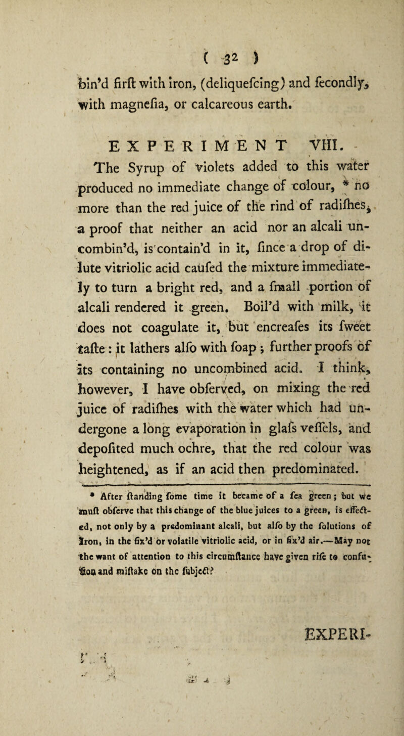 ( -32 ) foln’d firft with iron, (deliquefclng) and fecondly, with magncfia, or calcareous earth. / EXPERIMENT VHI. - The Syrup of violets added to this water -produced no immediate change of colour, * no more than the red juice of the rind of radifhes^, a proof that neither an acid nor an alcali uh- combin’d^ is'contain’d in it, fince a drop of di¬ lute vitriolic acid caufed the mixture immediate-^ ly to turn a bright red, and a fraail .portion of alcali rendered it green. Boil’d with 'milk, ^it does not coagulate it, but encreafes its fweet tafte : ^t lathers alfo with foap ; further proofs of its containing no uncombmed acid, 1 think, however, I have obferved, on mixing the red juice of radifhes with the water which had uh- dergone a long evaporation in glafs veflels, and depofited much ochre, that the red colour was heightened, as if an acid then predominated. • After ftartding fomc time it became of a fea green; but we XDua obferve that this change of the blue juices to a green, is elfe^- ed, not only by a predominant alcali, but alfo by the foiutions of iron, in the fix’d or volatile vitriolic acid, or in fix’d air.—May not the want of attention to this circumfiaiice have given rife to confa« ^onand mifiake on the fubjefl^