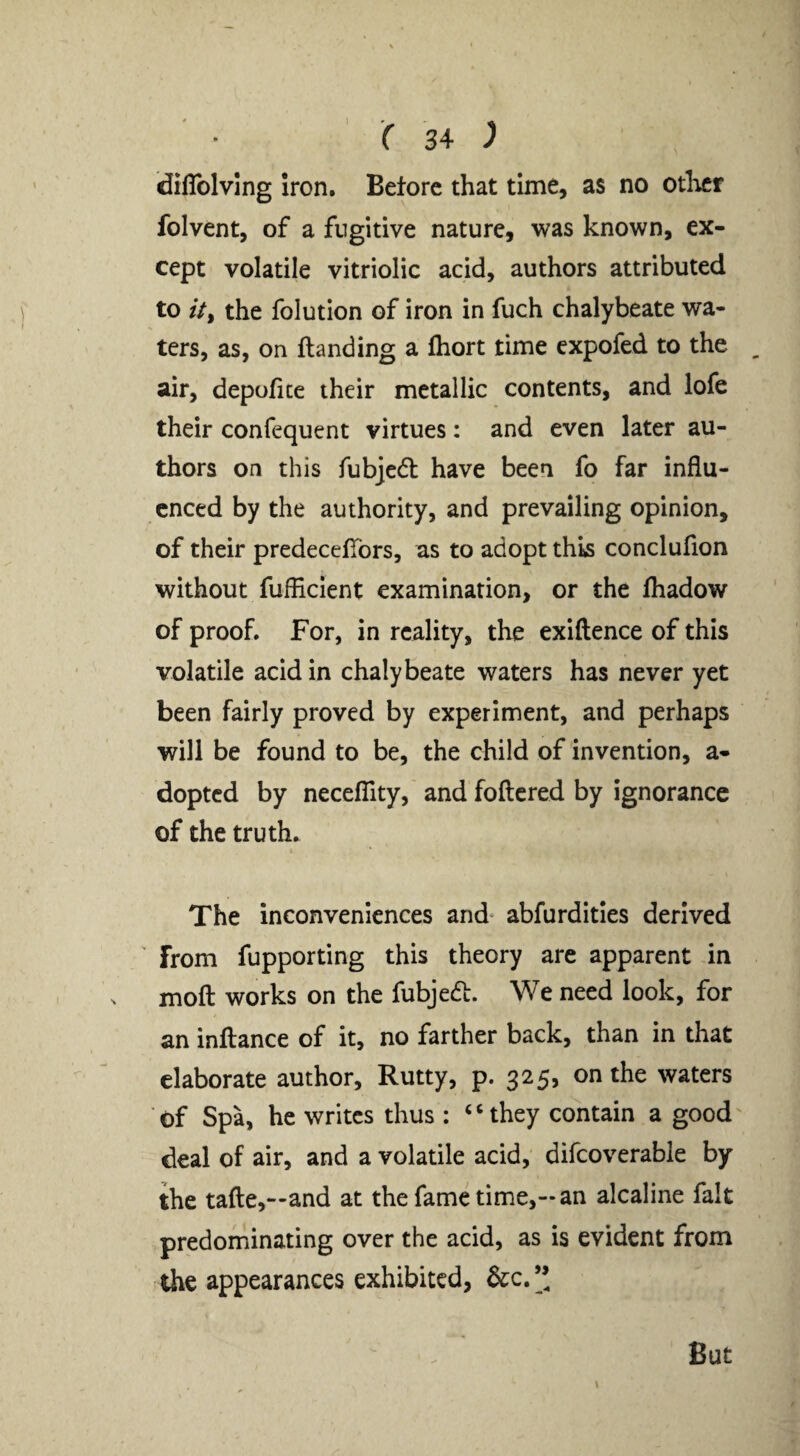 * » r 34 ^ (diflblvlng iron. Before that time, as no otlicr folvent, of a fugitive nature, was known, ex¬ cept volatile vitriolic acid, authors attributed to //, the folution of iron in fuch chalybeate wa¬ ters, as, on {landing a fhort time expofed to the , air, depofice their metallic contents, and lofe their confequent virtues: and even later au¬ thors on this fubjedl have been fo far influ¬ enced by the authority, and prevailing opinion, of their predecefibrs, as to adopt this conclufion without fufficient examination, or the lhadow of proof. For, in reality, the exiftence of this volatile acid in chalybeate waters has never yet been fairly proved by experiment, and perhaps will be found to be, the child of invention, a- dopted by necelTity, and foftcred by ignorance of the truth. The inconveniences and- abfurditles derived ' from fupporting this theory are apparent in moft works on the fubjedl. We need look, for an inftance of it, no farther back, than in that elaborate author. Rutty, p. 325, on the waters of Spa, he writes thus : ‘‘they contain a good deal of air, and a volatile acid, difcoverable by the tafte,—and at thefame time,—an alcaline fait predominating over the acid, as is evident from the appearances exhibited, &c.”