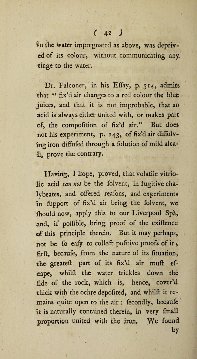 in the Water impregnated as above, was depriv¬ ed of its colour, without communicating any tinge to the water. Dr. Falconer, in ‘his ElTay, p, 314, admits that “ fix’d air changes to a red colour the blue juices, and that it is not improbable, that an acid is always either united with, or makes part of, the compofition of fix’d air.” But docs not his experiment, p. 143, of fix’d air diflblv- ing iron diffufed through a folution of mild alca- Ji, prove the contrary. Having, I hope, proved, that volatile vitrio¬ lic acid can not be the folvent, in fugitive cha- lybeates, and offered reafons, and experiments in fupport of fix’d air being the folvent, we fhould now, apply this to our Liverpool Spa, and, if poffible, bring proof of the exiftence of this principle therein. But it may perhaps, not be fo eafy to colled poficive proofs of it; firfl, becaufe, from the nature of its fituation, the greateft part ofjts fix’d air mufi: cf- cape, whilfl the water trickles down the fide of the rock, which is, hence, cover’d thick with the ochre depofited, and whilft it re¬ mains quite open to the air : fecondly, becaufc it is naturally contained therein, in very fmall proportion united with the iron. We found by