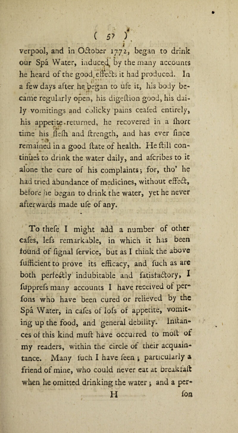 / I verpool, and in O^ober 1772, began to drink <« • % our Spa Water, iaduced, by the many accounts he heard of the good, efi^edls it had produced. In < *' * a few days after he began to ufe it, his body be¬ came regularly open, his digeftion good, his dai¬ ly vomitings and colicky pains cealed entirely, his appent£.returned, he recovered in a fhorc time his .fielh and ilrengch, and has ever fince remained in a good ftate of health. He flill con¬ tinues to drink the water daily, and aferibes to it alone the cure of his complaints 5 for, tho’ he had tried abundance of medicines, without effed, before he began to drink the water, yet he never afterwards made ufe of any. To thefe I might add a number of other cafes, lefs remarkable, in which it has been found of fignal fervicc, but as I think the above fuHicient to prove its efficacy, and fuch as are both perfc^ly indubitable and fatistadlory, I fupprefs many accounts I have received of per* fons who have been cured or relieved by the Spa Water, in cafes of iofs of appetite, vomit¬ ing up the food, and general debility. Intfan- ces of this kind muft have occurred to molt of my readers, within the circle of their acquain¬ tance. Many fuch I have feen i particularly a friend of mine, who could never cat at breaktaft when he omitted drinking the water j and a per* H fon