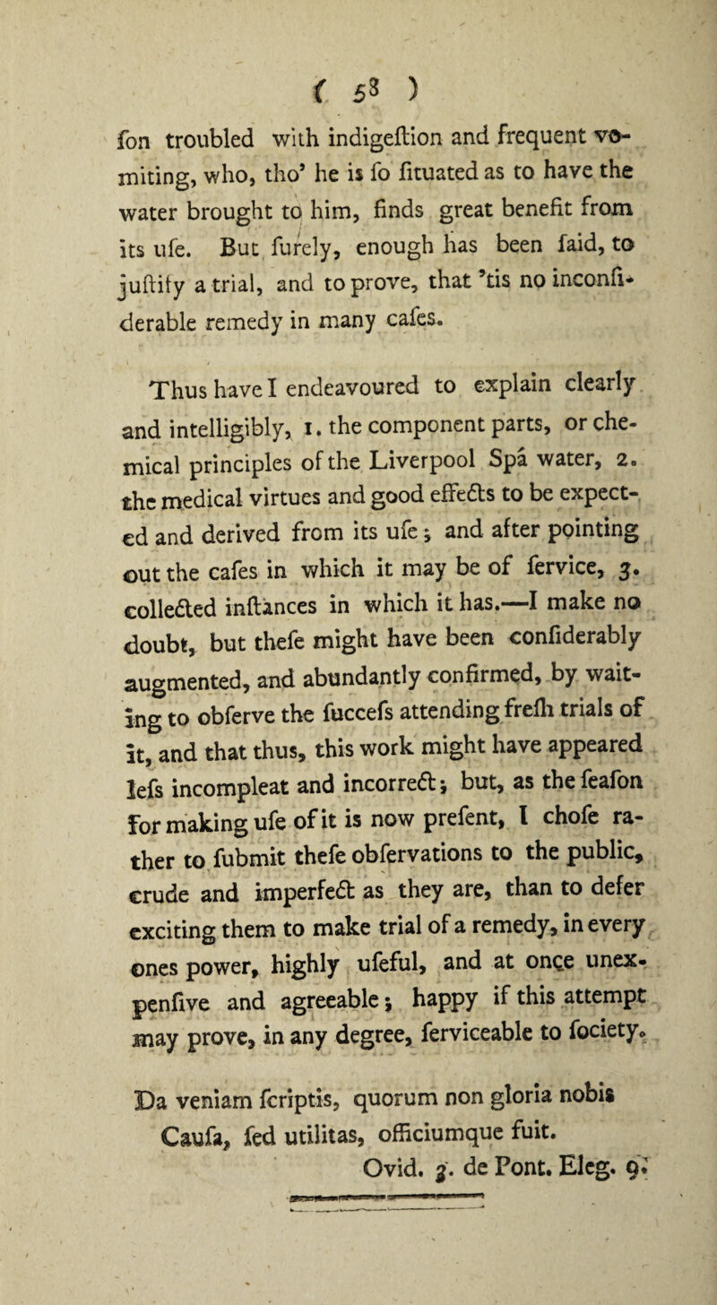 < 5^ ) fon troubled with indigeftion and frequent vo¬ miting, who, tho’ he is fo fituated as to have the water brought to him, finds great benefit from its ufe. But furely, enough has been laid, to juftity a trial, and to prove, that’tis no inconfi* derable remedy in many cafes. / Thus have I endeavoured to explain clearly and intelligibly, i. the component parts, or che¬ mical principles of the Liverpool Spa water, 2. the medical virtues and good effedts to be expect¬ ed and derived from its ufe; and after pointing out the cafes in which it may be of lervice, Gollefted inftances in which it has.—I make no doubt, but thefe might have been confiderably augmented, and abundantly confirmed, by wait¬ ing to obferve the fuccefs attending frelli trials of it, and that thus, this work might have appeared lefs incompleat and incorredt-, but, as thefeafon for making ufe of it is now prefent, I chofe ra- tljer to fubmit thefe obfervations to the public, crude and imperfedt as they are, than to defer exciting them to make trial of a remedy, in every ones power, highly ufeful, and at once unex- penfive and agreeable; happy if this attempt may prove, in any degree, ferviceable to fociety. Da venlam fcriptis, quorum non gloria nobis Caufa, fed utilitas, officiumquc fuit. Ovid. 3. dc Pont. Eleg. qi
