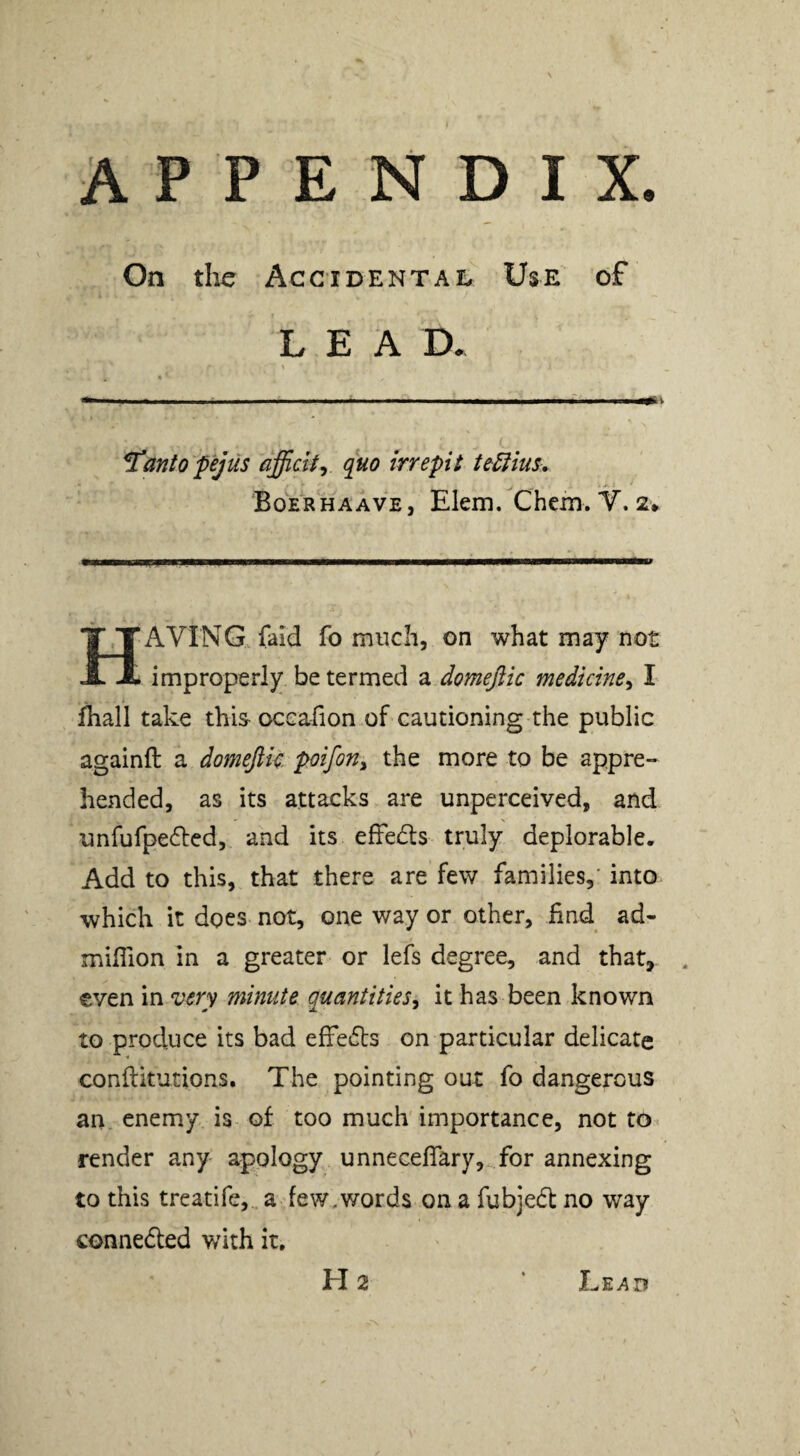 APPENDIX. On die Accidental Use of LEA D. ^anto pejus dfficlt^ quo irrepit tediius, Boerhaave, Elem. Chcm. Y. 2* Having faid fomuch, on what may not improperly be termed a domejiic medicine^ I fhall take this- occafion of cautioning the public againft a domeftk pifon^ the more to be appre¬ hended, as its attacks are unperceived, and unfufpedled, and its efFeds truly deplorable. Add to this, that there are few families,' into which it does not, one way or other, find ad- million in a greater or lefs degree, and that, €ven in very minute quantities^ it has been known to produce its bad efFedts on particular delicate conftitutions. The pointing out fo dangerous an. enemy is of too much importance, not to^ render any apology unnecelFary, for annexing to this treatife, a few, words on a fubjedl no way connedted with it, H2 Lead