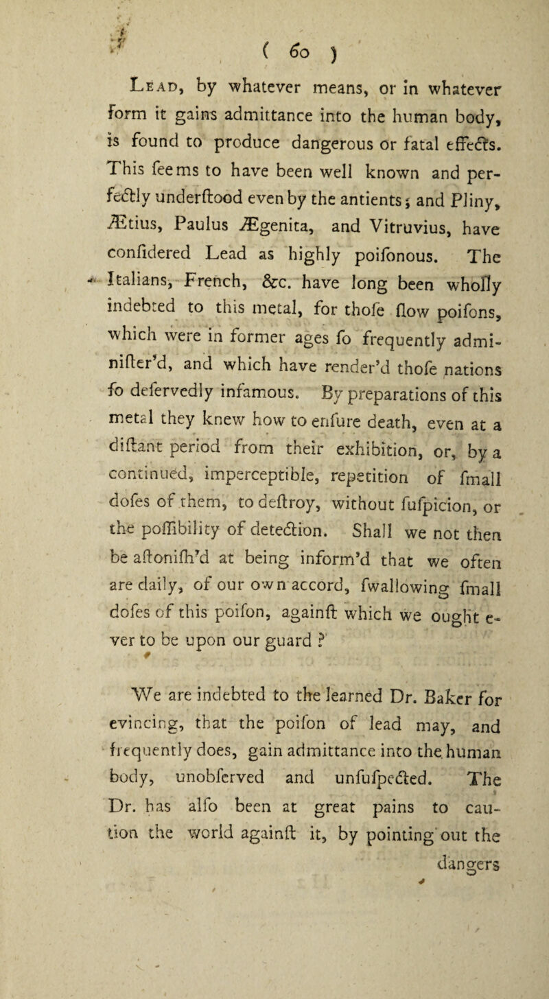 , ( ) Lead, by whatever means, or In whatever form it gains admittance into the human body, is found to produce dangerous or fatal efFed^s. This Teems to have been well known and per- fedly underftood even by the antientsj and Pliny, iTitius, Paulus ^genita, and Vitruvius, have confidered Lead as highly poilbnous. The Italians,French, See. have long been wholly indebted to this metal, for thole flow poifons, which were in former ages To frequently admi- nifler’d, and which have render’d thoTe nations To defervedly infamous. By preparations of this metal they knew how to enfure death, even at a diftant period from their exhibition, or, by a continued, imperceptible, repetition of fmall dofes of them, to deftroy, without fuTpicion, or the polTibility of deteeSlion. Shall we not then be aftonifh-d at being inform’d that we often are daily, of our own accord, fwallowing fmall dofes of this poifon, againft which we ought e- ver to be upon our guard I We are indebted to the learned Dr. Baker for evincing, that the poifon of lead may, and ‘ frequently does, gain admittance into the. human body, unobferved and unfufpeded. The Dr. has alfo been at great pains to cau¬ tion the world againft it, by pointing'out the dano-ers w