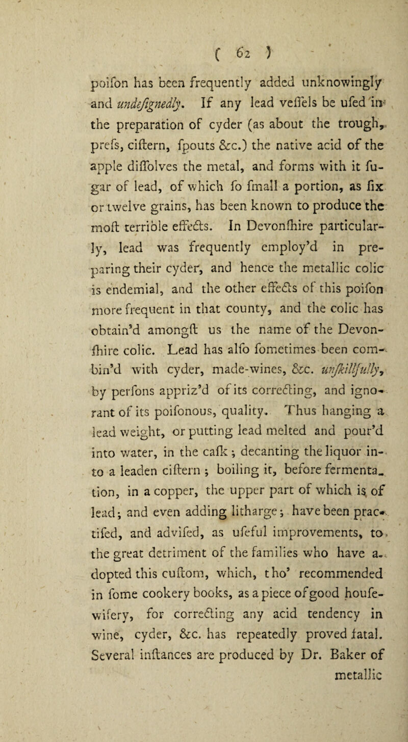 poifon has been frequently added unknowingly and undefignedly. If any lead vedels be ufeddri< the preparation of cyder (as about the trough,, prefs, ciftern, fpouts &:c.) the native acid of the apple dilTolves the metal, and forms with it fu- gar of lead, of which fo fmall a portion, as fix or twelve grains, has been known to produce the mod terrible effedls. In Devonfhire particular¬ ly, lead was frequently employ’d in pre¬ paring their cyder, and hence the metallic colic is endemial, and the other effedis of this poifon more frequent in that county, and the colic has obtain’d amongft us the name of the Devon- fiire colic. Lead has alfo fometimes-been com¬ bin’d with cyder, made-wines, &c. wijkilljtillyy by perfons appriz’d of its corredling, and igno¬ rant of its poifonous, quality. Thus hanging a lead weight, or putting lead melted and pour’d into v/ater, in the cafkdecanting the liquor in¬ to a leaden ciftern ; boiling if, before fermenta^ - lion, in a copper, the upper part of which i^ of lead; and ev^n adding litharge; have been prac- tifed, and advifed, as ufeful improvements, to, the great detriment of the families who have a-, dopted this cu(lorn., which, tho’ recommended in fome cookery books, as a piece of good houfe- wifery, for correding any acid tendency in wine, cyder, &c. has repeatedly proved fatal. Several inftances are produced by Dr. Baker of metallic