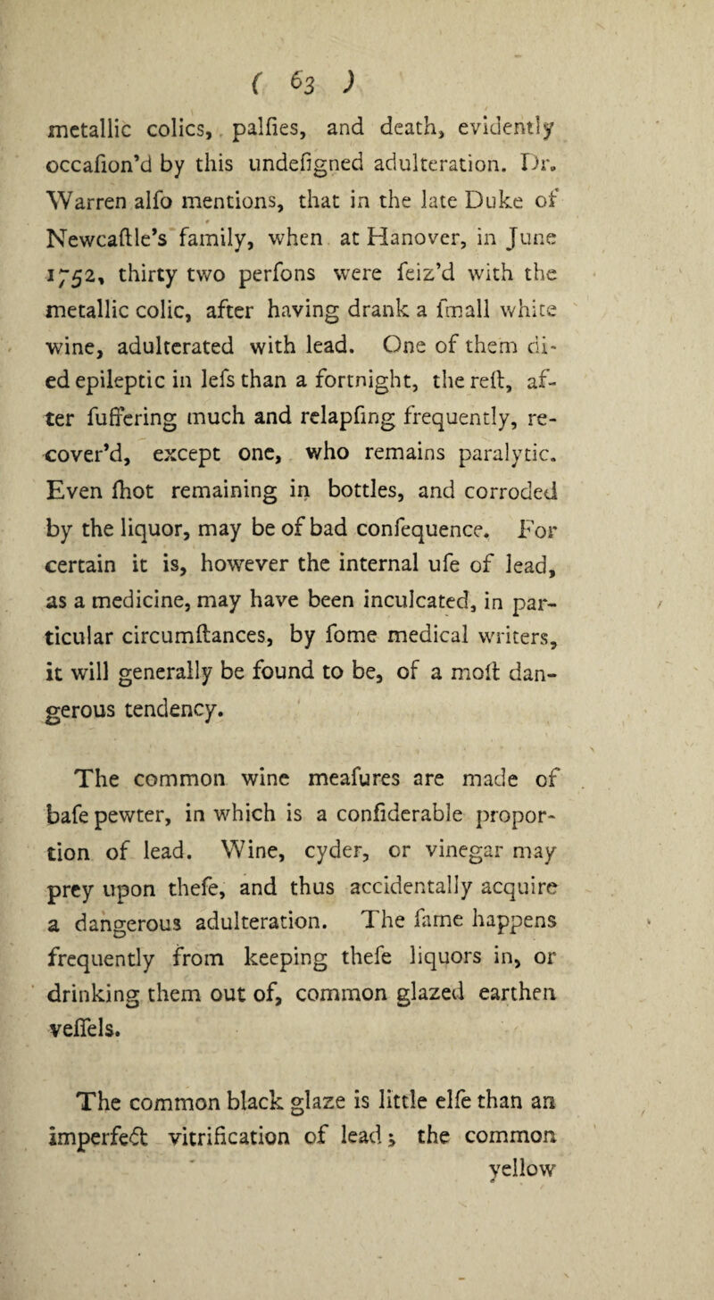 ( ^3 ) metallic colics,> palfies, and death, evidently occafion’d by this undefigned adulteration. Dr, Warren alfo mentions, that in the late Duke of Newcaftle’s family, when at Hanover, in June 1752, thirty two perfons w^ere feiz’d with the metallic colic, after having drank a fmall white ' wine, adulterated with lead. One of them di¬ ed epileptic in lefs than a fortnight, the reft, af¬ ter fuffering much and rclapfing frequently, re¬ cover’d, except one, who remains paralytic. Even ftiot remaining in bottles, and corroded by the liquor, may be of bad confequence. For certain it is, however the internal ufe of lead, as a medicine, may have been inculcated, in par¬ ticular circumftances, by fome medical writers, it will generally be found to be, of a moft dan¬ gerous tendency. The common wine meafures are made of bafe pewter, in which is a confiderable propor¬ tion of lead. Wine, cyder, or vinegar may prey upon thefe, and thus accidentally acquire a dangerous adulteration. The fame happens frequently from keeping thefe liquors in, or drinking them out of, common glazed earthen velTels. The common black glaze is little elfe than an imperfedt vitrification of lead; the common yellow