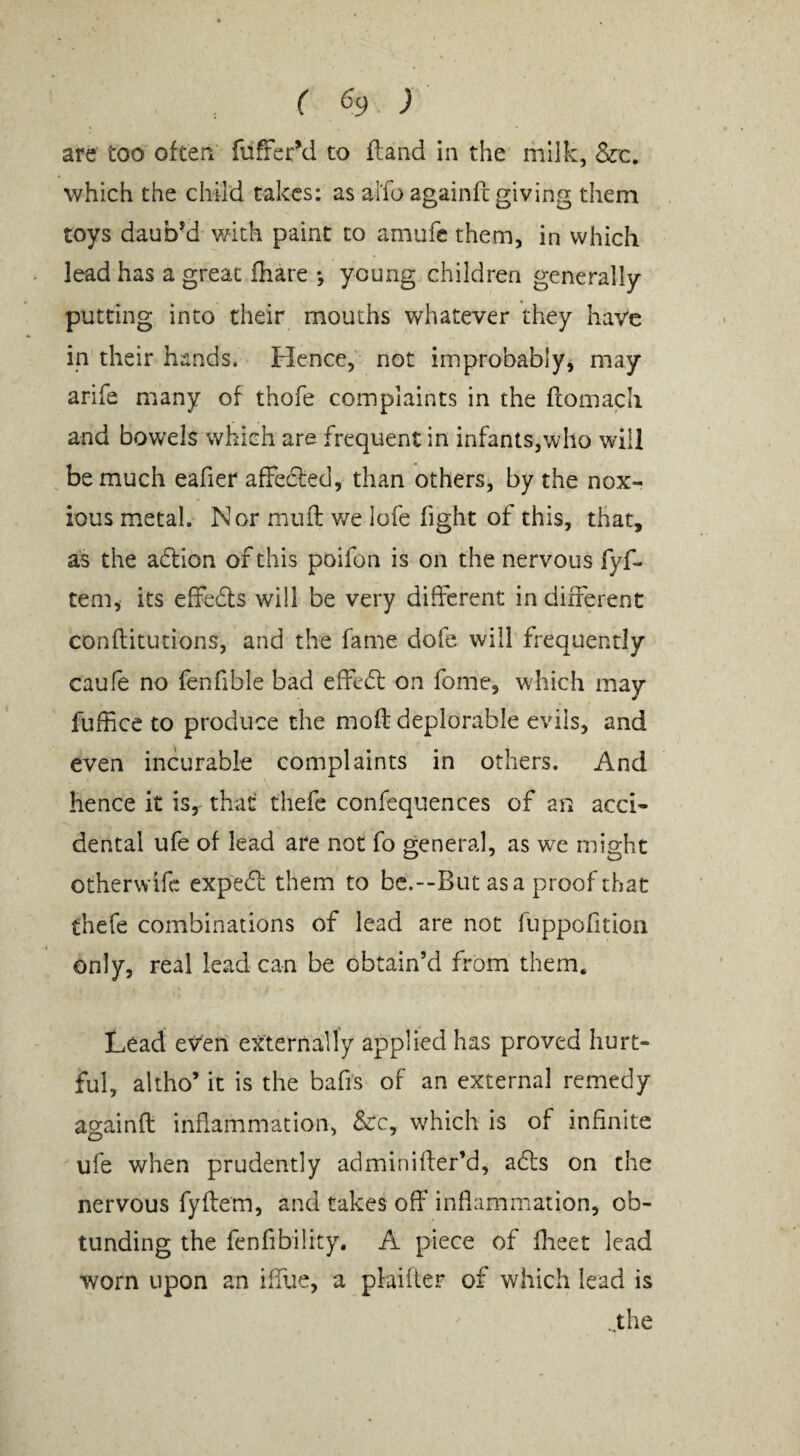 ( ^9 ) are too often fufferM to fland in the milk, &c. which the child takes: as aifo againfc giving them toys daub’d with paint to amufc them, in which lead has a great fhare •, young children generally putting into their mouths whatever they have in their hands. Hence, not improbably, may arife many of thofe complaints in the flomach and bowels which are frequent in infants,who will be much eafier affeffed, than others, by the nox¬ ious metal. Nor muft we lofe fight of this, that, as the adtion of this poifon is on the nervous fyf- teni, its effedls will be very different in different conflitutions, and the fame dofe will frequently caufe no fenfible bad effedt on fome, w hich may fuffice to produce the moft deplorable evils, and even incurable complaints in others. And hence it is, that thefe confequences of an acci¬ dental ufe of lead are not fo general, as wc might otherwife expedf them to bc.--But asa proof that thefe combinations of lead are not fiippofition only, real lead can be obtain’d from them. Lead ev'en externally applied has proved hurt¬ ful, altho’ it is the bafis of an external remedy againft inflammation, &:c, which is of infinite ufe when prudently adminifler’d, adls on the nervous fyftem, and takes off inflammation, ob- tunding the fenfibility. A piece of flieet lead worn upon an ifllie, a plaifter of which lead is -,the