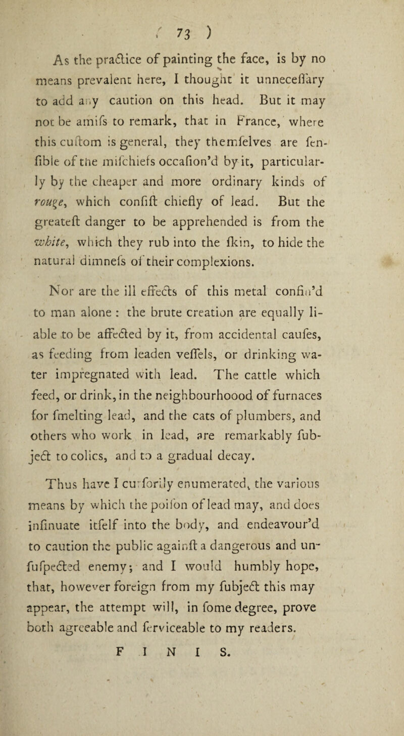 As the pra6lice of painting the face, is by no means prevalent here, I thought' it unneceflary to add ar.y caution on this head. But it may not be amifs to remark, that in France,' where this cLiilom is general, they themfelves are fen- fible of tiie milchiefs occafion’d by it, particular¬ ly by the cheaper and more ordinary kinds of rou^e^ which confifl chiefly of lead. But the greatefl: danger to be apprehended is from the white^ which they rub into the flein, to hide the natural dimnefs ol their complexions. Nor are the ill cffedls of this metal confin’d to man alone : the brute creation are equally li¬ able to be aff^edled by it, from accidental caufes, as feeding from leaden veflfels, or drinking wa¬ ter impregnated with lead. The cattle which feed, or drink, in the neighbourhoood of furnaces for fmelting lead, and the cats of plumbers, and others who work in lead, are remarkably fub- jedf to colics, and to a gradual decay. Thus have I curforlly enumerated, the various means by which thepoiibn of lead may, and does infinuate icfelf into the body, and endeavour’d to caution the public againfta dangerous and un- fufpedled enemy, and I would humbly hope, that, however foreign from my fubjedl this may appear, the attempt will, in fome degree, prove both agreeable and ferviceable to my readers. FINIS.