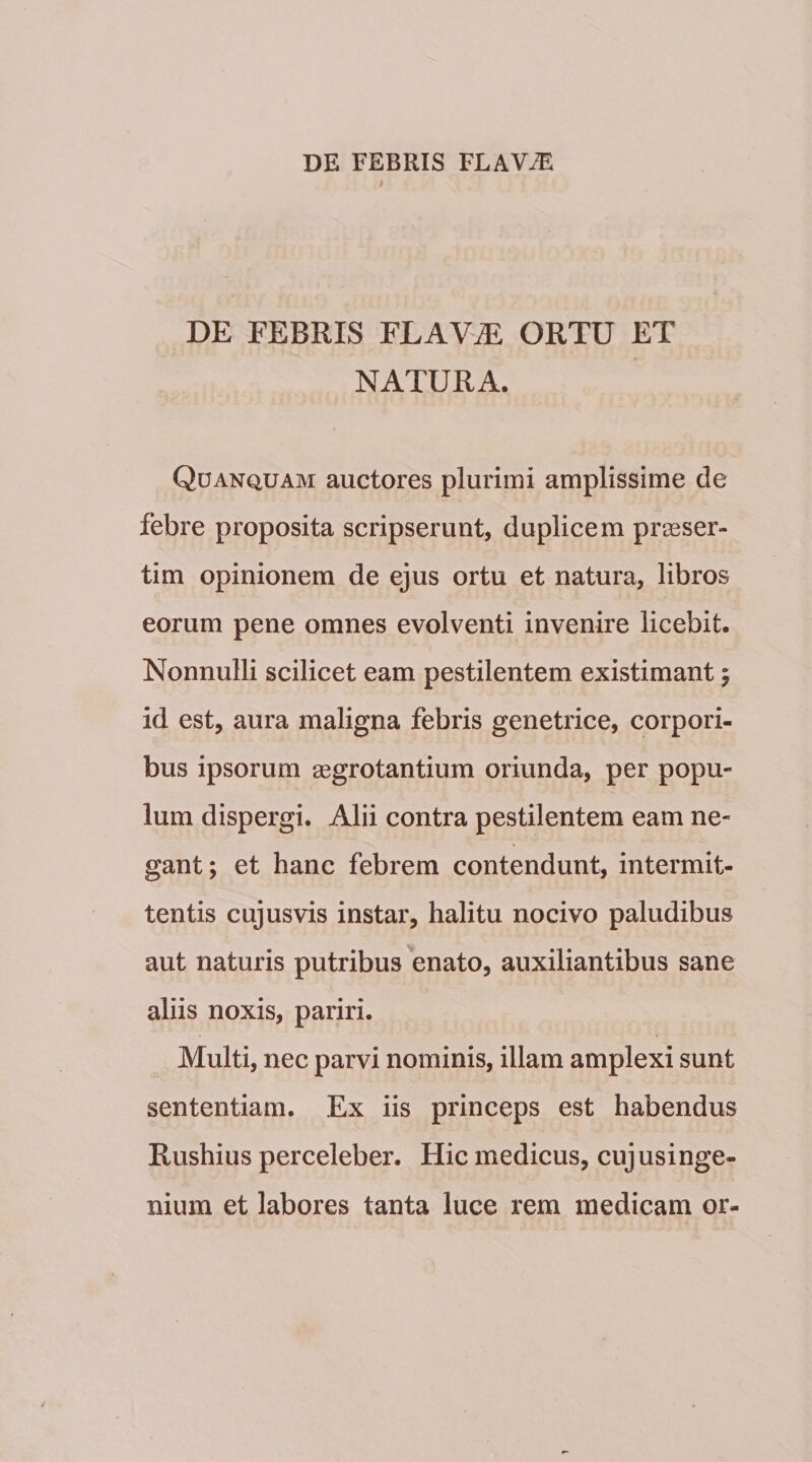 DE FEBRIS FLAV^ ORTU ET NATURA. Qdanquam auctores plurimi amplissime de febre proposita scripserunt, duplicem praeser¬ tim opinionem de ejus ortu et natura, libros eorum pene omnes evolventi invenire licebit. Nonnulli scilicet eam pestilentem existimant 5 id est, aura maligna febris genetrice, corpori¬ bus ipsorum aegrotantium oriunda, per popu¬ lum dispergi. Alii contra pestilentem eam ne¬ gant ; et hanc febrem contendunt, intermit¬ tentis cujusvis instar, halitu nocivo paludibus aut naturis putribus enato, auxiliantibus sane aliis noxis, pariri. Multi, nec parvi nominis, illam amplexi sunt sententiam. Ex iis princeps est habendus Rushius perceleber. Hic medicus, cujusinge- nium et labores tanta luce rem medicam or-