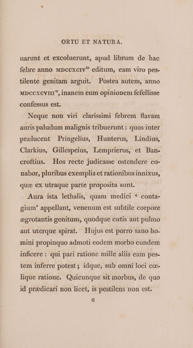 narunt et excoluerunt, apud librum de hac febre anno mdccxciv^ editum, eam viro pes¬ tilente genitam arguit. Postea autem, anno MDccxcviif°, inanem eum opinionem fefellisse confessus est. Neque non viri clarissimi febrem flavam auris paludum malignis tribuerunt: quos inter praelucent Pringelius, Hunterus, Lindius, Clarkius, Gillespeius, Lemprierus, et Ban- croftius. Hos recte judicasse ostendere co¬ nabor, pluribus exemplis et rationibus innixus, quae ex utraque parte proposita sunt. Aura ista lethalis, quam medici ^ conta¬ gium* appellant, venenum est subtile corpore aegrotantis genitum, quodque cutis aut pulmo aut uterque spirat. Hujus est porro sano ho¬ mini propinquo admoti eodem morbo eundem inficere : qui pari ratione mille aliis eam pes¬ tem inferre potest; idque, sub omni loci coe¬ lique ratione. Quicunque sit morbus, de quo id praedicari non licet, is pestilens non est. 6