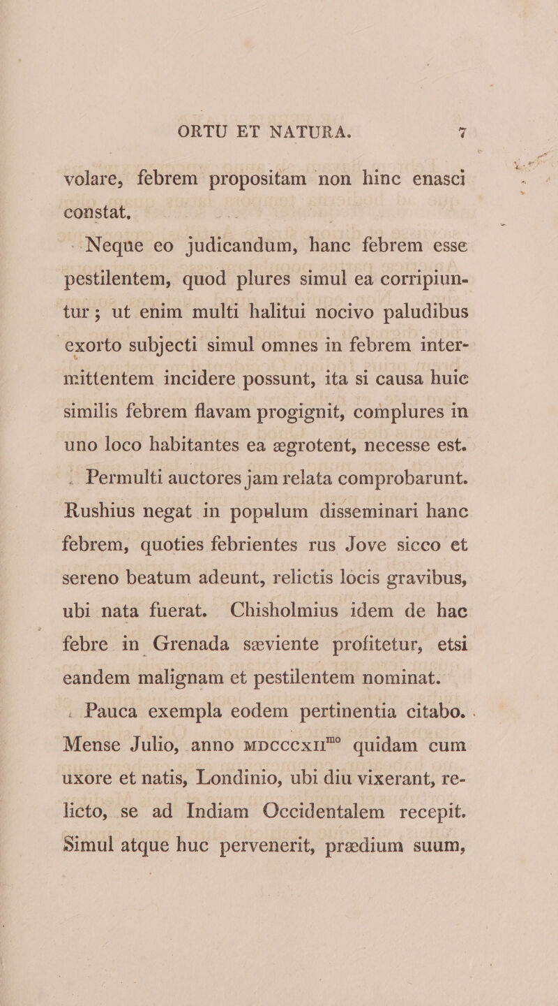 volare, febrem propositam non hinc enasci constat. Neque eo judicandum, hanc febrem esse pestilentem, quod plures simul ea corripiun¬ tur 5 ut enim multi halitui nocivo paludibus exorto subjecti simul omnes in febrem inter¬ mittentem incidere possunt, ita si causa huic similis febrem flavam progignit, complures in uno loco habitantes ea aegrotent, necesse est. . Permulti auctores jam relata comprobarunt. Rushius negat in populum disseminari hanc febrem, quoties febrientes rus Jove sicco et sereno beatum adeunt, relictis locis gravibus, ubi nata fuerat. Chisholmius idem de hac febre in Grenada saeviente profitetur, etsi eandem malignam et pestilentem nominat. . Pauca exempla eodem pertinentia citabo. . Mense Julio, anno mdcccxii““ quidam cum uxore et natis, Londinio, ubi diu vixerant, re¬ licto, se ad Indiam Occidentalem recepit. Simul atque huc pervenerit, praedium suum,